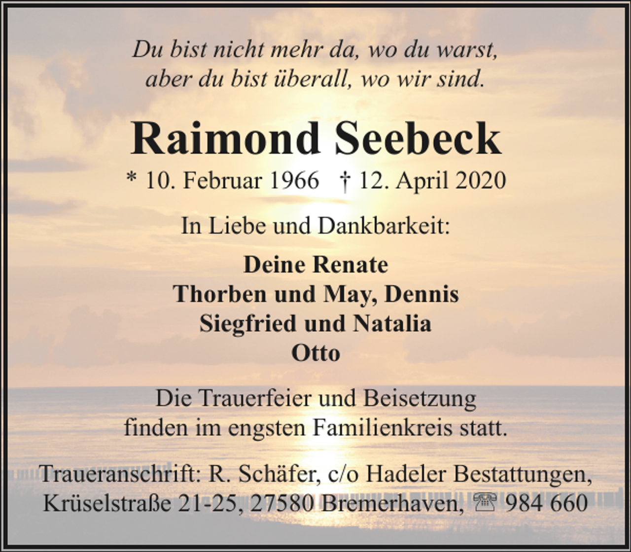 <p>Du bist nicht mehr da, wo du warst,<br />aber du bist überall, wo wir sind.</p><p>Raimond Seebeck</p><p>* 10. Februar 1966 † 12. April 2020<br />In Liebe und Dankbarkeit:<br />Deine Renate<br />Thorben und May, Dennis<br />Siegfried und Natalia<br />Otto<br />Die Trauerfeier und Beisetzung<br />finden im engsten Familienkreis statt.<br />Traueranschrift: R. Schäfer, c/o Hadeler Bestattungen,<br />Krüselstraße 21-25, 27580 Bremerhaven, ' 984 660</p>