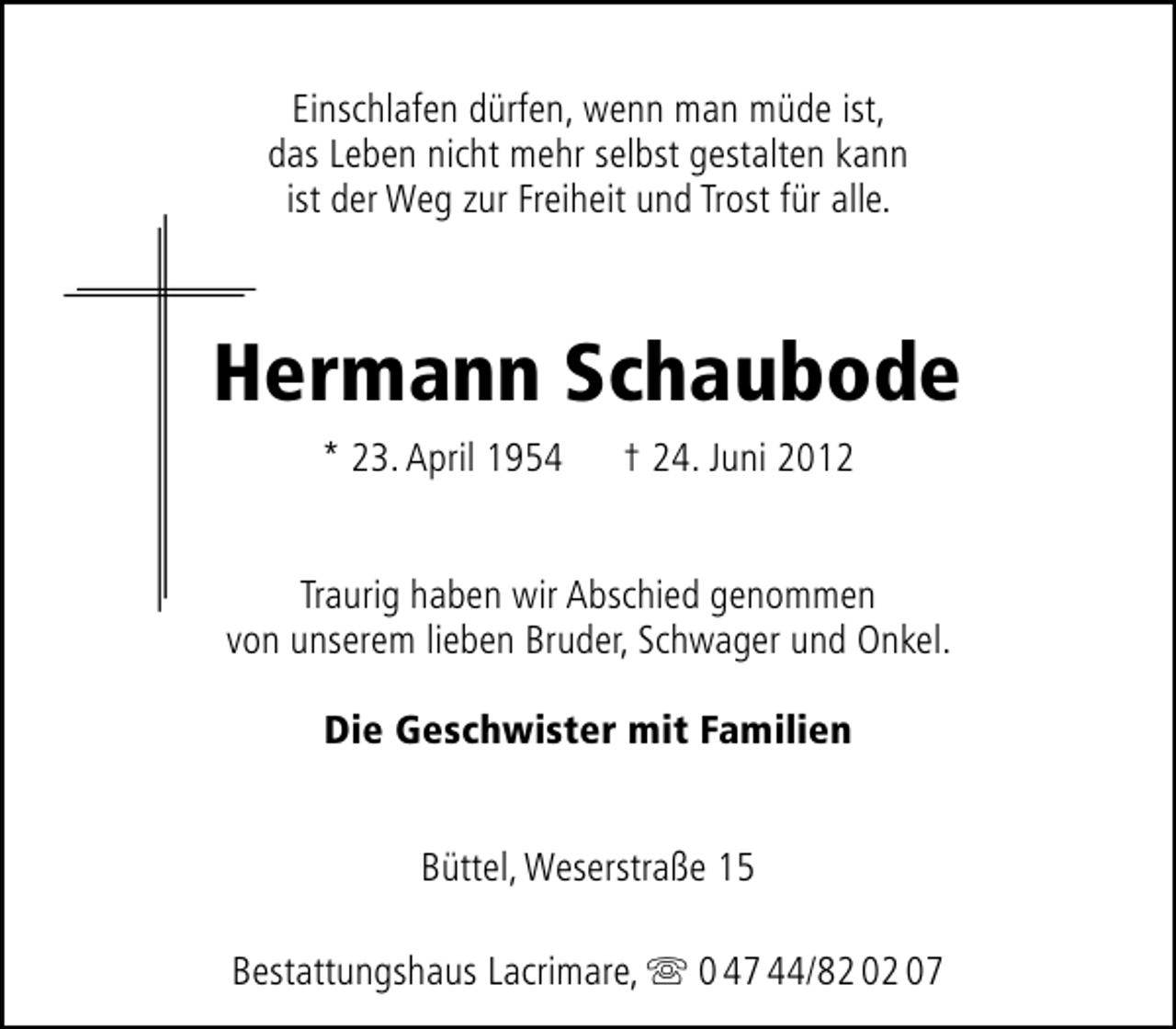<p>Einschlafen dürfen, wenn man müde ist,<br />das Leben nicht mehr selbst gestalten kann<br />ist der Weg zur Freiheit und Trost für alle.</p><p>Hermann Schaubode<br />* 23. April 1954</p><p>† 24. Juni 2012</p><p>Traurig haben wir Abschied genommen<br />von unserem lieben Bruder, Schwager und Onkel.<br />Die Geschwister mit Familien<br />Büttel, Weserstraße 15<br />Bestattungshaus Lacrimare,</p><p>0 47 44/82 02 07</p>