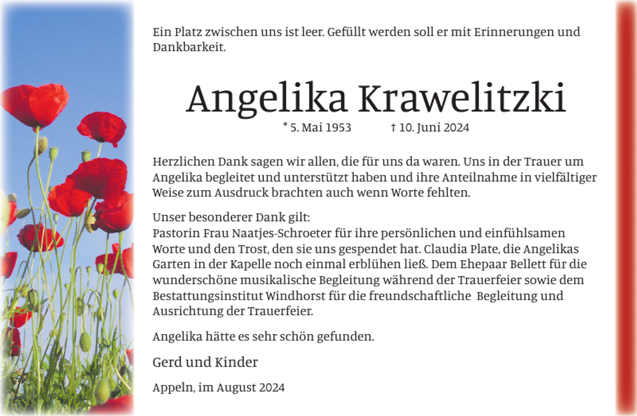 <p>Ein Platz zwischen uns ist leer. Gefüllt werden soll er mit Erinnerungen und<br />Dankbarkeit.</p><p>Angelika Krawelitzki<br />* 5. Mai 1953</p><p>† 10. Juni 2024</p><p>Herzlichen Dank sagen wir allen, die für uns da waren. Uns in der Trauer um<br />Angelika begleitet und unterstützt haben und ihre Anteilnahme in vielfältiger<br />Weise zum Ausdruck brachten auch wenn Worte fehlten.<br />Unser besonderer Dank gilt:<br />Pastorin Frau Naatjes-Schroeter für ihre persönlichen und einfühlsamen<br />Worte und den Trost, den sie uns gespendet hat. Claudia Plate, die Angelikas<br />Garten in der Kapelle noch einmal erblühen ließ. Dem Ehepaar Bellett für die<br />wunderschöne musikalische Begleitung während der Trauerfeier sowie dem<br />Bestattungsinstitut Windhorst für die freundschaftliche Begleitung und<br />Ausrichtung der Trauerfeier.<br />Angelika hätte es sehr schön gefunden.</p><p>Gerd und Kinder<br />Appeln, im August 2024</p>