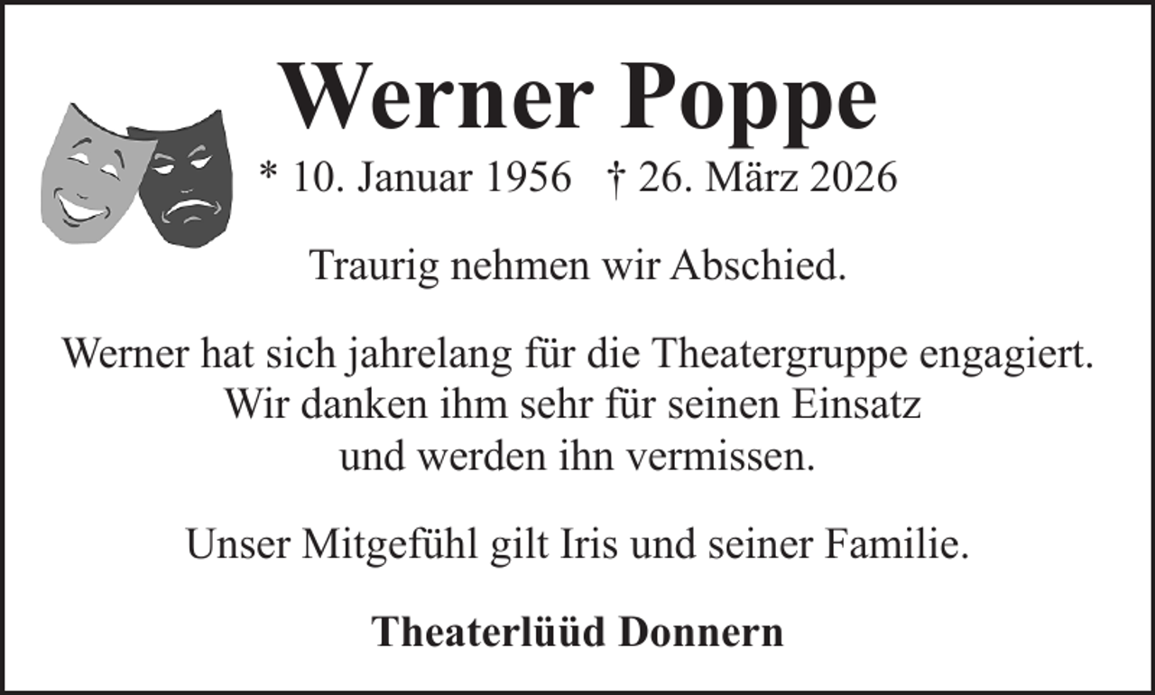 <p>Werner Poppe</p><p>* 10. Januar 1956 † 26. März 2026<br />Traurig nehmen wir Abschied.<br />Werner hat sich jahrelang für die Theatergruppe engagiert.<br />Wir danken ihm sehr für seinen Einsatz<br />und werden ihn vermissen.<br />Unser Mitgefühl gilt Iris und seiner Familie.<br />Theaterlüüd Donnern</p>