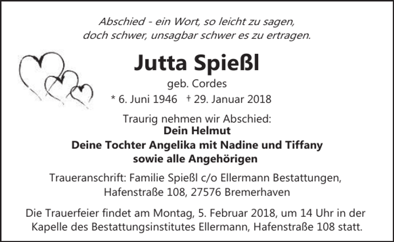 <p>Abschied - ein Wort, so leicht zu sagen,<br />doch schwer, unsagbar schwer es zu ertragen.</p><p>Jutta Spießl</p><p>geb. Cordes<br />* 6. Juni 1946 † 29. Januar 2018<br />Traurig nehmen wir Abschied:<br />Dein Helmut<br />Deine Tochter Angelika mit Nadine und Tiffany<br />sowie alle Angehörigen<br />Traueranschrift: Familie Spießl c/o Ellermann Bestattungen,<br />Hafenstraße 108, 27576 Bremerhaven<br />Die Trauerfeier findet am Montag, 5. Februar 2018, um 14 Uhr in der<br />Kapelle des Bestattungsinstitutes Ellermann, Hafenstraße 108 statt.</p>