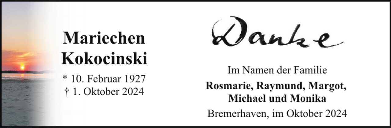<p>Mariechen<br />Kokocinski<br />* 10. Februar 1927<br />† 1. Oktober 2024</p><p>Im Namen der Familie<br />Rosmarie, Raymund, Margot,<br />Michael und Monika<br />Bremerhaven, im Oktober 2024</p>