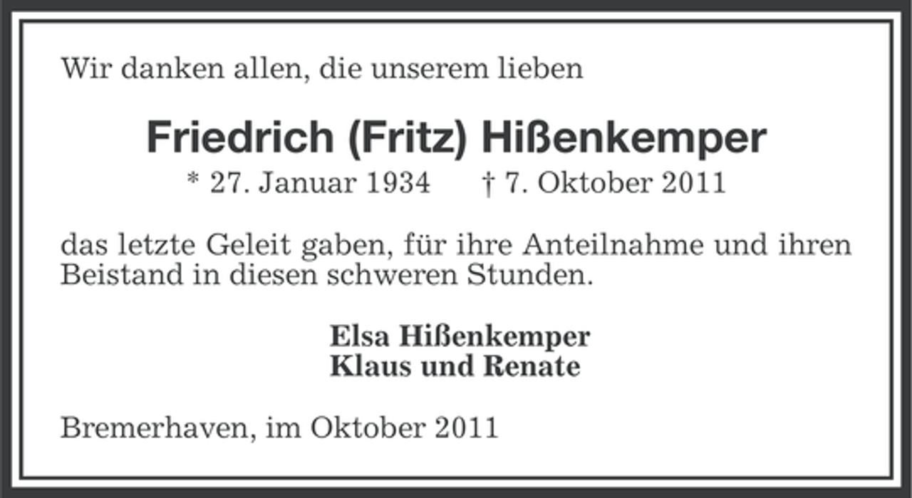 <p>Wir danken allen, die unserem lieben</p><p>Friedrich (Fritz) Hißenkemper<br />* 27. Januar 1934</p><p>† 7. Oktober 2011</p><p>das letzte Geleit gaben, für ihre Anteilnahme und ihren<br />Beistand in diesen schweren Stunden.<br />Elsa Hißenkemper<br />Klaus und Renate<br />Bremerhaven, im Oktober 2011</p>