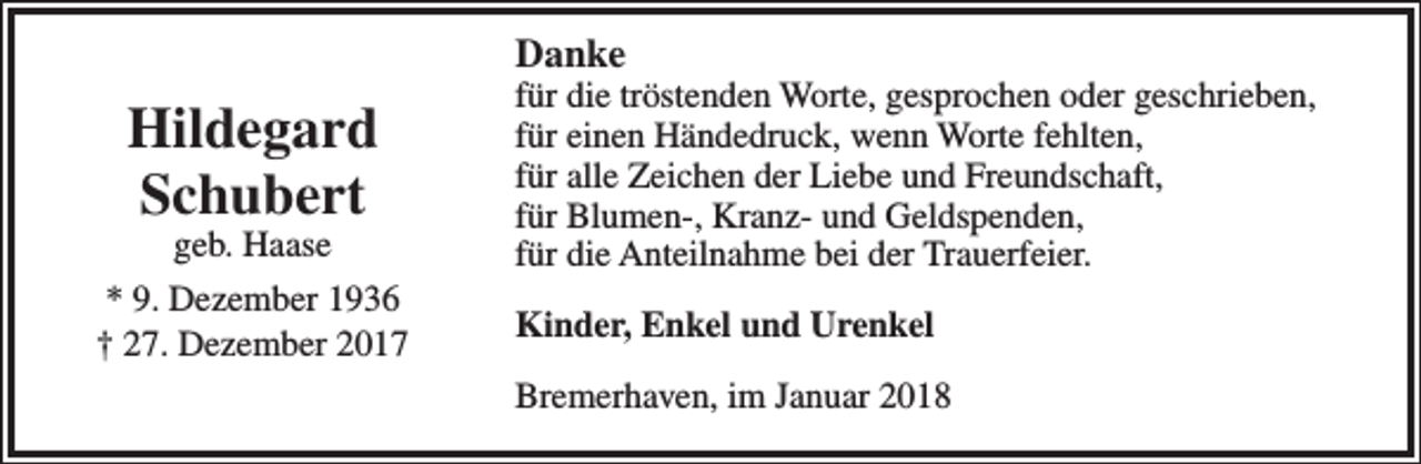 <p>Danke</p><p>Hildegard<br />Schubert</p><p>geb. Haase<br />* 9. Dezember 1936<br />† 27. Dezember 2017</p><p>für die tröstenden Worte, gesprochen oder geschrieben,<br />für einen Händedruck, wenn Worte fehlten,<br />für alle Zeichen der Liebe und Freundschaft,<br />für Blumen-, Kranz- und Geldspenden,<br />für die Anteilnahme bei der Trauerfeier.<br />Kinder, Enkel und Urenkel<br />Bremerhaven, im Januar 2018</p>