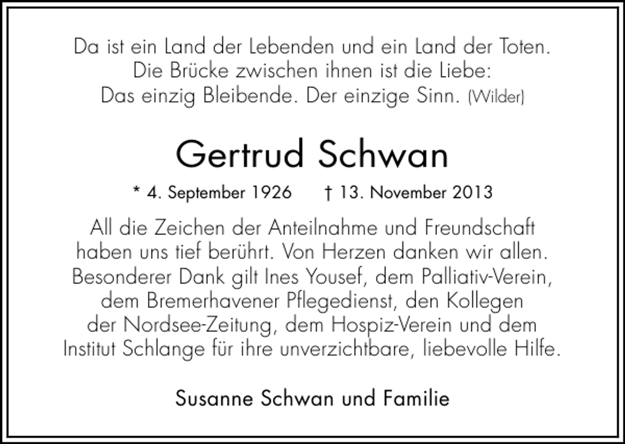 <p>Da ist ein Land der Lebenden und ein Land der Toten.<br />Die Brücke zwischen ihnen ist die Liebe:<br />Das einzig Bleibende. Der einzige Sinn. (Wilder)</p><p>Gertrud Schwan<br />* 4. September 1926</p><p>† 13. November 2013</p><p>All die Zeichen der Anteilnahme und Freundschaft<br />haben uns tief berührt. Von Herzen danken wir allen.<br />Besonderer Dank gilt Ines Yousef, dem Palliativ-Verein,<br />dem Bremerhavener Pflegedienst, den Kollegen<br />der Nordsee-Zeitung, dem Hospiz-Verein und dem<br />Institut Schlange für ihre unverzichtbare, liebevolle Hilfe.<br />Susanne Schwan und Familie</p>