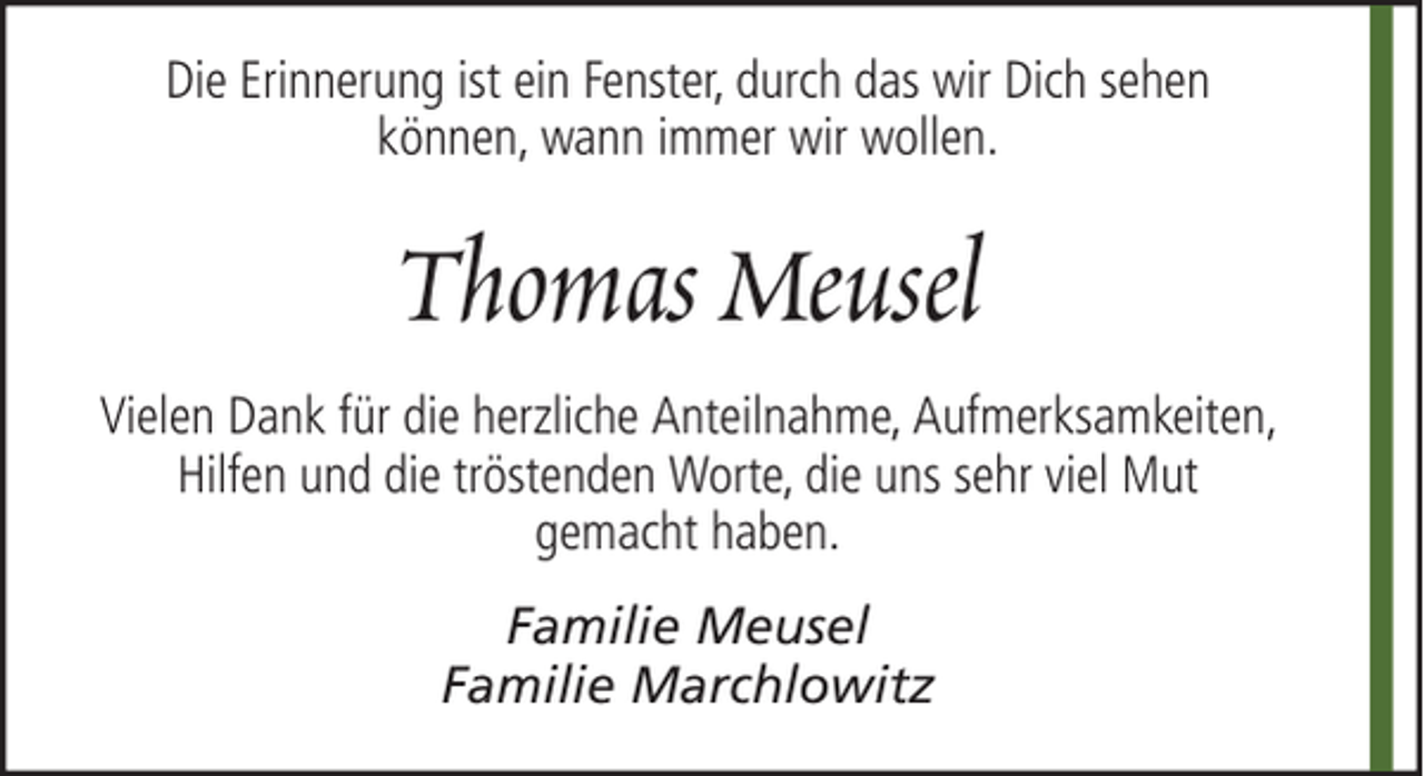 <p>Die Erinnerung ist ein Fenster, durch das wir Dich sehen<br />können, wann immer wir wollen.</p><p>Thomas Meusel<br />Vielen Dank für die herzliche Anteilnahme, Aufmerksamkeiten,<br />Hilfen und die tröstenden Worte, die uns sehr viel Mut<br />gemacht haben.<br />Familie Meusel<br />Familie Marchlowitz</p>