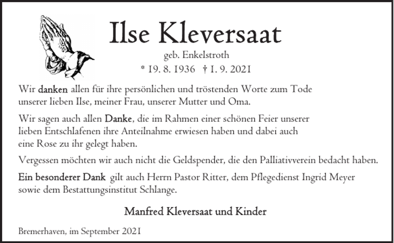 <p>geb. Enkelstroth<br />* 19. 8. 1936 † 1. 9. 2021<br />Wir<br />allen für ihre persönlichen und tröstenden Worte zum Tode<br />unserer lieben Ilse, meiner Frau, unserer Mutter und Oma.<br />Wir sagen auch allen<br />, die im Rahmen einer schönen Feier unserer<br />lieben Entschlafenen ihre Anteilnahme erwiesen haben und dabei auch<br />eine Rose zu ihr gelegt haben.<br />Vergessen möchten wir auch nicht die Geldspender, die den Palliativverein bedacht haben.<br />gilt auch Herrn Pastor Ritter, dem Pflegedienst Ingrid Meyer<br />sowie dem Bestattungsinstitut Schlange.</p>
<p>Bremerhaven, im September 2021</p>