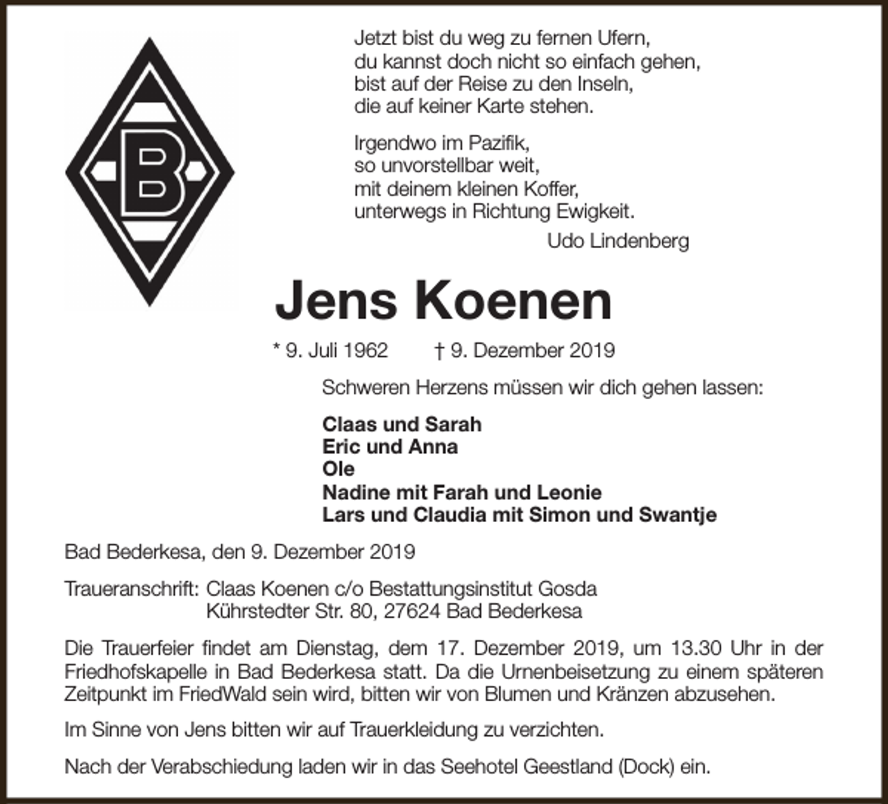 <p>Jetzt bist du weg zu fernen Ufern,<br />du kannst doch nicht so einfach gehen,<br />bist auf der Reise zu den Inseln,<br />die auf keiner Karte stehen.<br />Irgendwo im Pazifik,<br />so unvorstellbar weit,<br />mit deinem kleinen Koffer,<br />unterwegs in Richtung Ewigkeit.<br />Udo Lindenberg</p><p>Jens Koenen</p><p>* 9. Juli 1962</p><p>† 9. Dezember 2019</p><p>Schweren Herzens müssen wir dich gehen lassen:<br />Claas und Sarah<br />Eric und Anna<br />Ole<br />Nadine mit Farah und Leonie<br />Lars und Claudia mit Simon und Swantje<br />Bad Bederkesa, den 9. Dezember 2019<br />Traueranschrift: Claas Koenen c/o Bestattungsinstitut Gosda<br />Kührstedter Str. 80, 27624 Bad Bederkesa<br />Die Trauerfeier findet am Dienstag, dem 17. Dezember 2019, um 13.30 Uhr in der<br />Friedhofskapelle in Bad Bederkesa statt. Da die Urnenbeisetzung zu einem späteren<br />Zeitpunkt im FriedWald sein wird, bitten wir von Blumen und Kränzen abzusehen.<br />Im Sinne von Jens bitten wir auf Trauerkleidung zu verzichten.<br />Nach der Verabschiedung laden wir in das Seehotel Geestland (Dock) ein.</p>