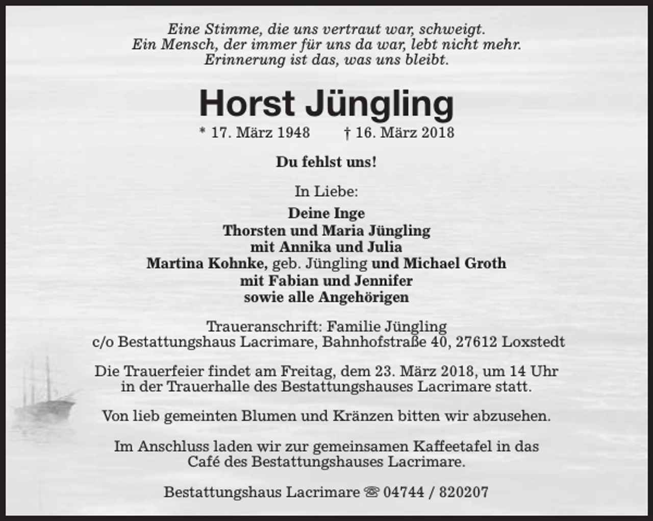 <p>Eine Stimme, die uns vertraut war, schweigt.<br />Ein Mensch, der immer für uns da war, lebt nicht mehr.<br />Erinnerung ist das, was uns bleibt.</p><p>Horst Jüngling<br />* 17. März 1948</p><p>† 16. März 2018</p><p>Du fehlst uns!<br />In Liebe:<br />Deine Inge<br />Thorsten und Maria Jüngling<br />mit Annika und Julia<br />Martina Kohnke, geb. Jüngling und Michael Groth<br />mit Fabian und Jennifer<br />sowie alle Angehörigen<br />Traueranschrift: Familie Jüngling<br />c/o Bestattungshaus Lacrimare, Bahnhofstraße 40, 27612 Loxstedt<br />Die Trauerfeier findet am Freitag, dem 23. März 2018, um 14 Uhr<br />in der Trauerhalle des Bestattungshauses Lacrimare statt.<br />Von lieb gemeinten Blumen und Kränzen bitten wir abzusehen.<br />Im Anschluss laden wir zur gemeinsamen Kaffeetafel in das<br />Café des Bestattungshauses Lacrimare.<br />Bestattungshaus Lacrimare s 04744 / 820207</p>