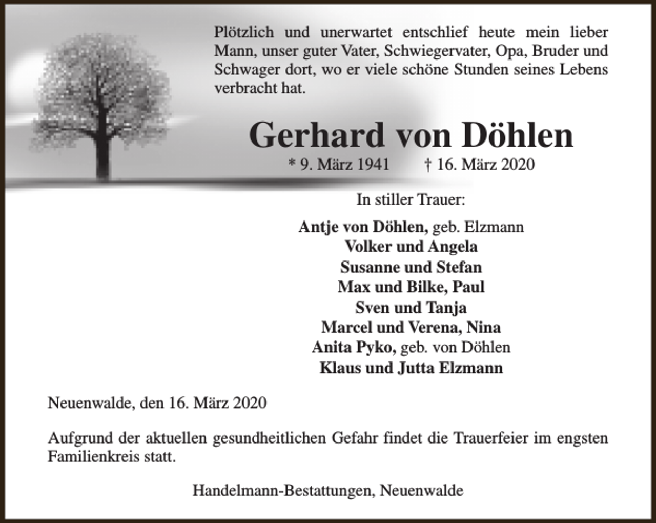 <p>Plötzlich und unerwartet entschlief heute mein lieber<br />Mann, unser guter Vater, Schwiegervater, Opa, Bruder und<br />Schwager dort, wo er viele schöne Stunden seines Lebens<br />verbracht hat.</p><p>Gerhard von Döhlen<br />* 9. März 1941</p><p>† 16. März 2020</p><p>In stiller Trauer:<br />Antje von Döhlen, geb. Elzmann<br />Volker und Angela<br />Susanne und Stefan<br />Max und Bilke, Paul<br />Sven und Tanja<br />Marcel und Verena, Nina<br />Anita Pyko, geb. von Döhlen<br />Klaus und Jutta Elzmann<br />Neuenwalde, den 16. März 2020<br />Aufgrund der aktuellen gesundheitlichen Gefahr findet die Trauerfeier im engsten<br />Familienkreis statt.<br />Handelmann-Bestattungen, Neuenwalde</p>