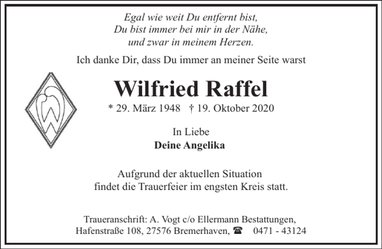 <p>Egal wie weit Du entfernt bist,<br />Du bist immer bei mir in der Nähe,<br />und zwar in meinem Herzen.<br />Ich danke Dir, dass Du immer an meiner Seite warst</p><p>Wilfried Raffel</p><p>* 29. März 1948 † 19. Oktober 2020<br />In Liebe<br />Deine Angelika<br />Aufgrund der aktuellen Situation<br />findet die Trauerfeier im engsten Kreis statt.<br />Traueranschrift: A. Vogt c/o Ellermann Bestattungen,<br />Hafenstraße 108, 27576 Bremerhaven, ( 0471 - 43124</p>