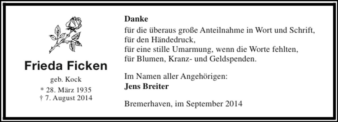 <p>Frieda Ficken<br />geb. Kock<br />* 28. März 1935<br />† 7. August 2014</p><p>Danke<br />für die überaus große Anteilnahme in Wort und Schrift,<br />für den Händedruck,<br />für eine stille Umarmung, wenn die Worte fehlten,<br />für Blumen, Kranz- und Geldspenden.<br />Im Namen aller Angehörigen:<br />Jens Breiter<br />Bremerhaven, im September 2014</p>