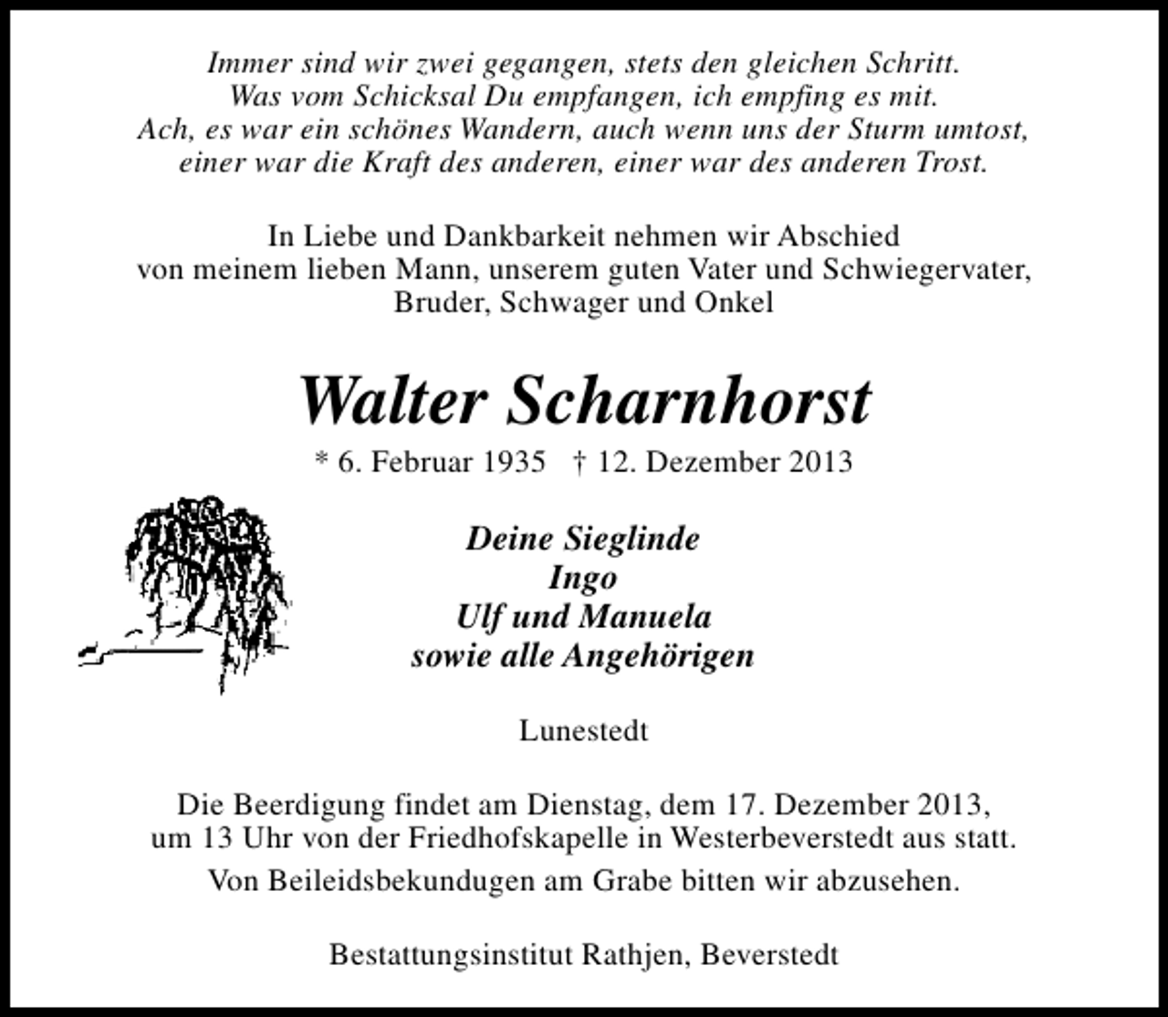 <p>Immer sind wir zwei gegangen, stets den gleichen Schritt.<br />Was vom Schicksal Du empfangen, ich empfing es mit.<br />Ach, es war ein schönes Wandern, auch wenn uns der Sturm umtost,<br />einer war die Kraft des anderen, einer war des anderen Trost.<br />In Liebe und Dankbarkeit nehmen wir Abschied<br />von meinem lieben Mann, unserem guten Vater und Schwiegervater,<br />Bruder, Schwager und Onkel</p><p>Walter Scharnhorst<br />* 6. Februar 1935 † 12. Dezember 2013</p><p>Deine Sieglinde<br />Ingo<br />Ulf und Manuela<br />sowie alle Angehörigen<br />Lunestedt<br />Die Beerdigung findet am Dienstag, dem 17. Dezember 2013,<br />um 13 Uhr von der Friedhofskapelle in Westerbeverstedt aus statt.<br />Von Beileidsbekundugen am Grabe bitten wir abzusehen.<br />Bestattungsinstitut Rathjen, Beverstedt</p>