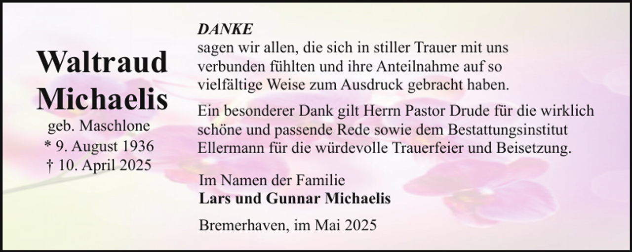 <p>Waltraud<br />Michaelis<br />geb. Maschlone<br />* 9. August 1936<br />† 10. April 2025</p><p>DANKE<br />sagen wir allen, die sich in stiller Trauer mit uns<br />verbunden fühlten und ihre Anteilnahme auf so<br />vielfältige Weise zum Ausdruck gebracht haben.<br />Ein besonderer Dank gilt Herrn Pastor Drude für die wirklich<br />schöne und passende Rede sowie dem Bestattungsinstitut<br />Ellermann für die würdevolle Trauerfeier und Beisetzung.<br />Im Namen der Familie<br />Lars und Gunnar Michaelis<br />Bremerhaven, im Mai 2025</p>