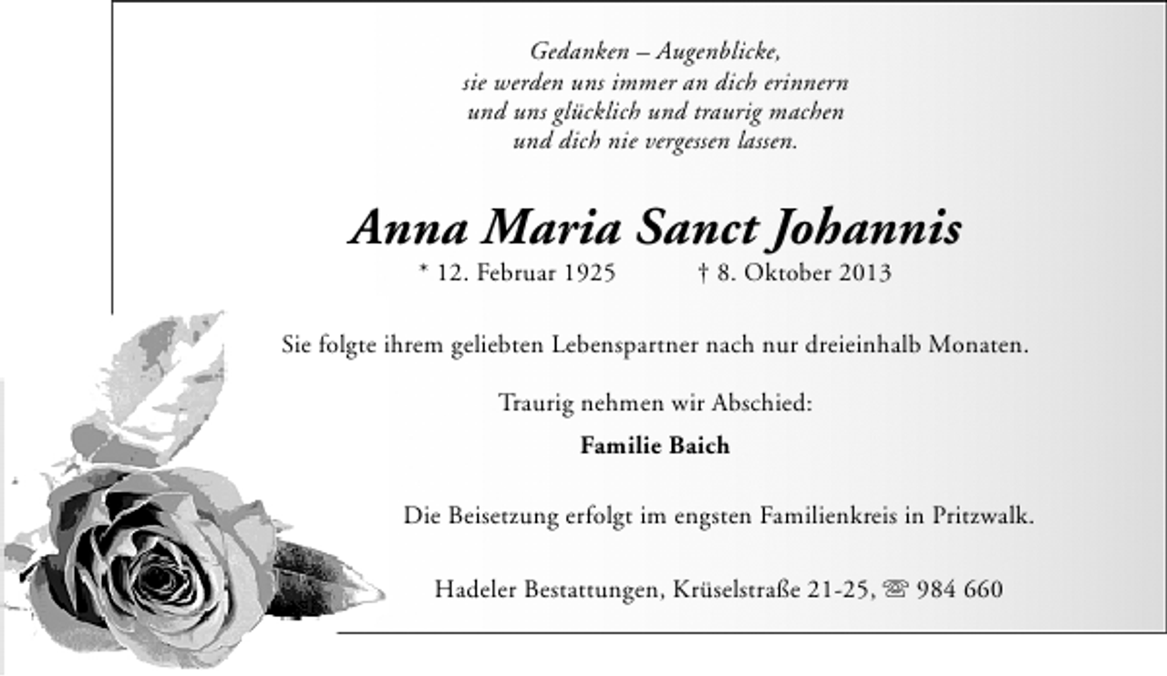 <p>Gedanken – Augenblicke,<br />sie werden uns immer an dich erinnern<br />und uns glücklich und traurig machen<br />und dich nie vergessen lassen.</p><p>Anna Maria Sanct Johannis<br />* 12. Februar 1925</p><p>† 8. Oktober 2013</p><p>Sie folgte ihrem geliebten Lebenspartner nach nur dreieinhalb Monaten.<br />Traurig nehmen wir Abschied:<br />Familie Baich<br />Die Beisetzung erfolgt im engsten Familienkreis in Pritzwalk.<br />Hadeler Bestattungen, Krüselstraße 21-25, s 984 660</p>