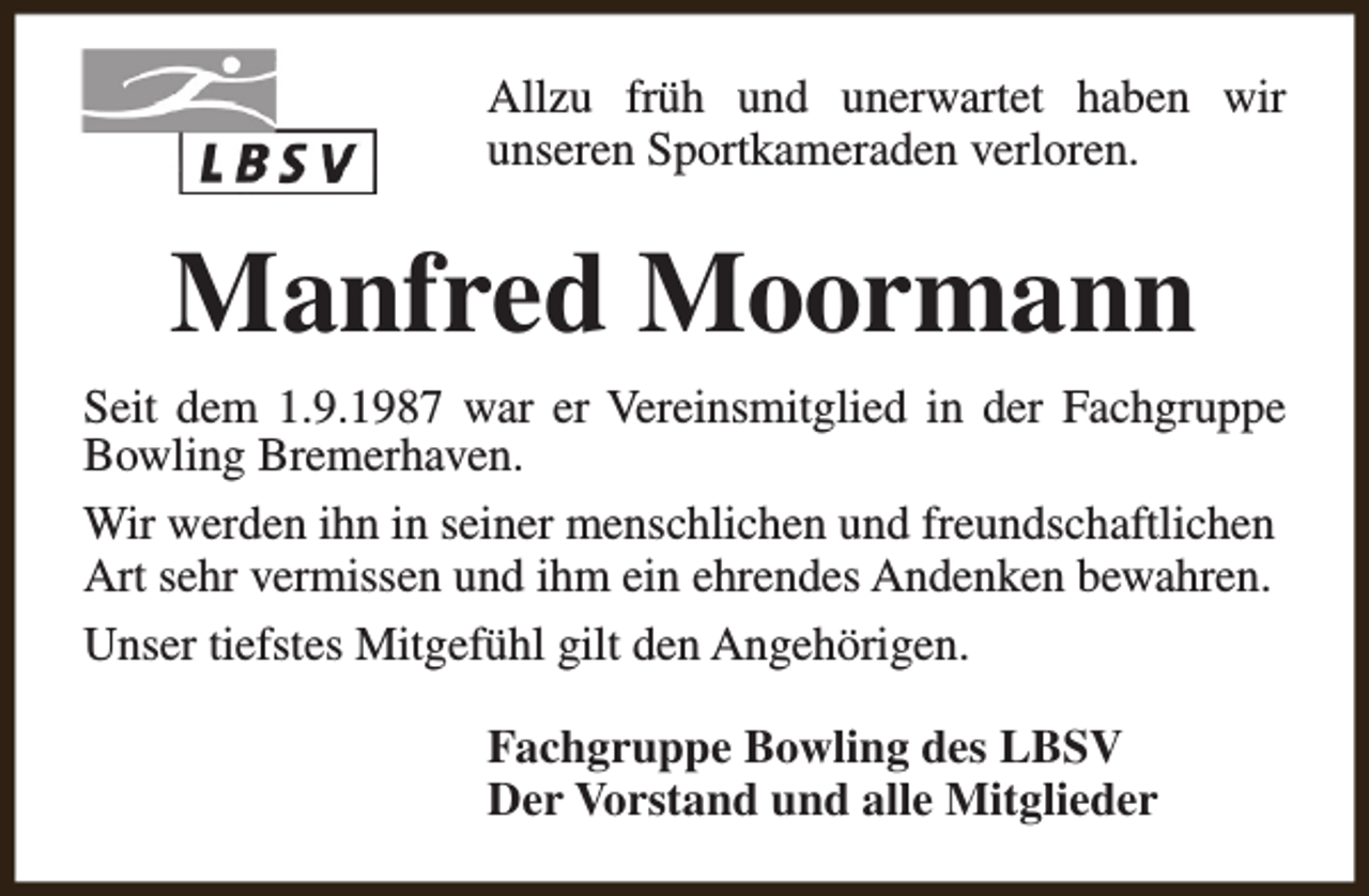 <p>Allzu früh und unerwartet haben wir<br />unseren Sportkameraden verloren.</p><p>Manfred Moormann<br />Seit dem 1.9.1987 war er Vereinsmitglied in der Fachgruppe<br />Bowling Bremerhaven.<br />Wir werden ihn in seiner menschlichen und freundschaftlichen<br />Art sehr vermissen und ihm ein ehrendes Andenken bewahren.<br />Unser tiefstes Mitgefühl gilt den Angehörigen.<br />Fachgruppe Bowling des LBSV<br />Der Vorstand und alle Mitglieder</p>