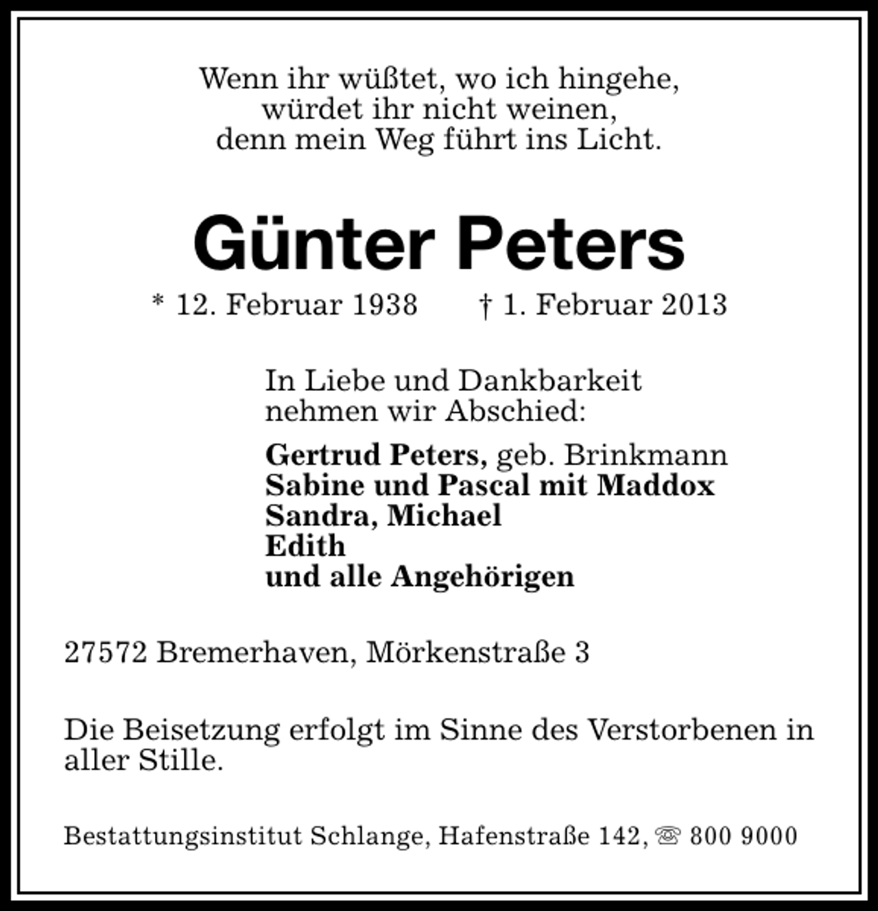 <p>Wenn ihr wüßtet, wo ich hingehe,<br />würdet ihr nicht weinen,<br />denn mein Weg führt ins Licht.</p><p>Günter Peters</p><p>* 12. Februar 1938</p><p>† 1. Februar 2013</p><p>In Liebe und Dankbarkeit<br />nehmen wir Abschied:<br />Gertrud Peters, geb. Brinkmann<br />Sabine und Pascal mit Maddox<br />Sandra, Michael<br />Edith<br />und alle Angehörigen<br />27572 Bremerhaven, Mörkenstraße 3<br />Die Beisetzung erfolgt im Sinne des Verstorbenen in<br />aller Stille.<br />Bestattungsinstitut Schlange, Hafenstraße 142, s 800 9000</p>
