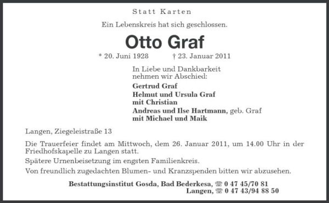 <p>Statt Karten<br />Ein Lebenskreis hat sich geschlossen.<br />Otto Graf<br />* 20. Juni 1928 † 23. Januar 2011<br />In Liebe und Dankbarkeit<br />nehmen wir Abschied:<br />Gertrud Graf<br />Helmut und Ursula Graf<br />mit Christian<br />Andreas und Ilse Hartmann, geb. Graf<br />mit Michael und Maik<br />Langen, Ziegeleistraße 13<br />Die Trauerfeier findet am Mittwoch, dem 26. Januar 2011, um 14.00 Uhr in der Friedhofskapelle zu Langen statt.<br />Spätere Urnenbeisetzung im engsten Familienkreis.<br />Von freundlich zugedachten Blumen- und Kranzspenden bitten wir abzusehen.<br />Bestattungsinstitut Gosda, Bad Bederkesa, T 0 47 45/70 81<br />Langen, T 0 47 43/94 88 50</p>