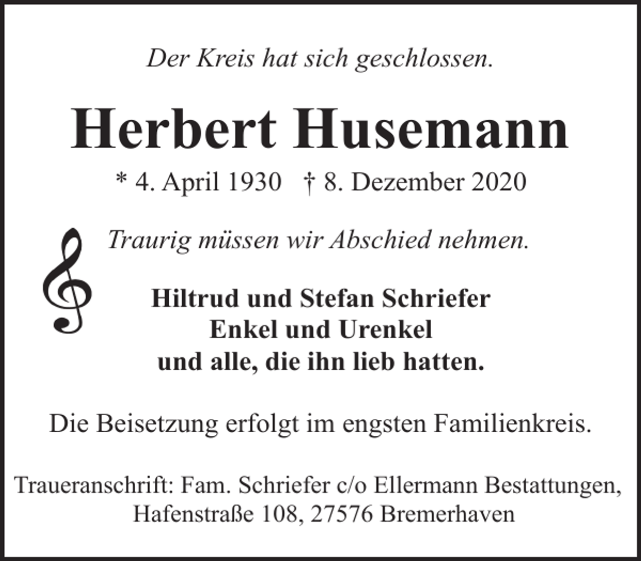 <p>Der Kreis hat sich geschlossen.</p><p>Herbert Husemann<br />* 4. April 1930 † 8. Dezember 2020</p><p>Traurig müssen wir Abschied nehmen.<br />Hiltrud und Stefan Schriefer<br />Enkel und Urenkel<br />und alle, die ihn lieb hatten.<br />Die Beisetzung erfolgt im engsten Familienkreis.<br />Traueranschrift: Fam. Schriefer c/o Ellermann Bestattungen,<br />Hafenstraße 108, 27576 Bremerhaven</p>