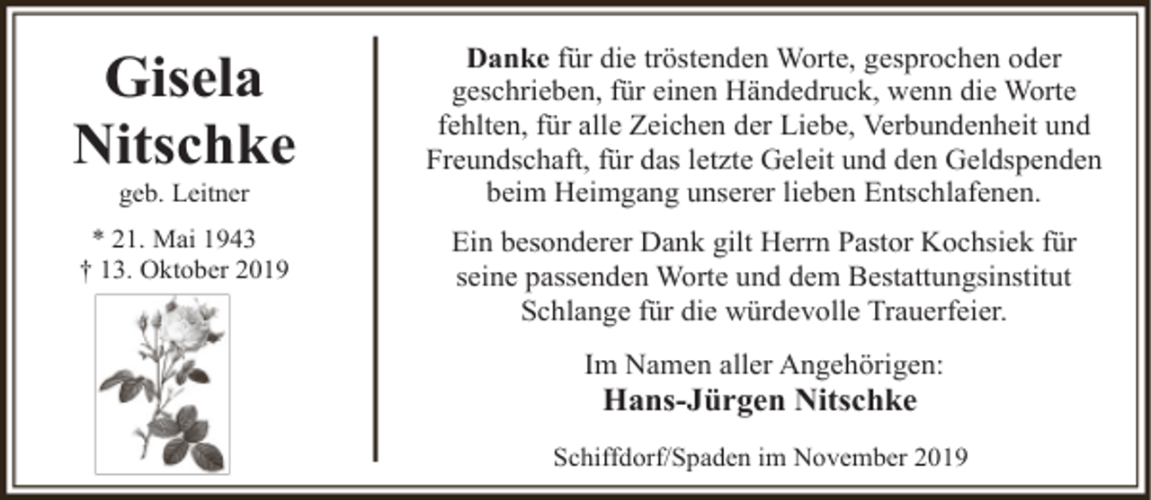 <p>Gisela<br />Nitschke</p><p>Danke für die tröstenden Worte, gesprochen oder<br />geschrieben, für einen Händedruck, wenn die Worte<br />fehlten, für alle Zeichen der Liebe, Verbundenheit und<br />Freundschaft, für das letzte Geleit und den Geldspenden<br />beim Heimgang unserer lieben Entschlafenen.</p><p>* 21. Mai 1943<br />† 13. Oktober 2019</p><p>Ein besonderer Dank gilt Herrn Pastor Kochsiek für<br />seine passenden Worte und dem Bestattungsinstitut<br />Schlange für die würdevolle Trauerfeier.</p><p>geb. Leitner</p><p>Im Namen aller Angehörigen:</p><p>Hans-Jürgen Nitschke</p><p>Schiffdorf/Spaden im November 2019</p>