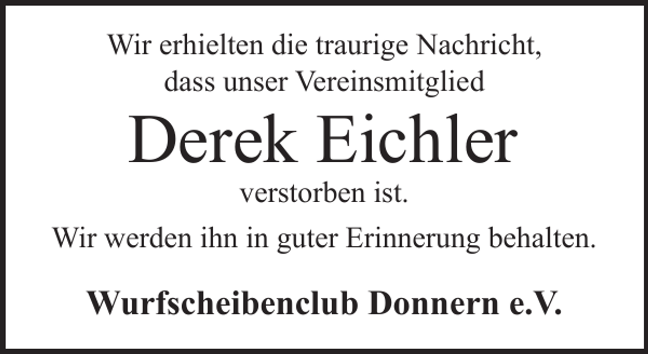<p>Wir erhielten die traurige Nachricht,<br />dass unser Vereinsmitglied</p><p>Derek Eichler<br />verstorben ist.</p><p>Wir werden ihn in guter Erinnerung behalten.</p><p>Wurfscheibenclub Donnern e.V.</p>