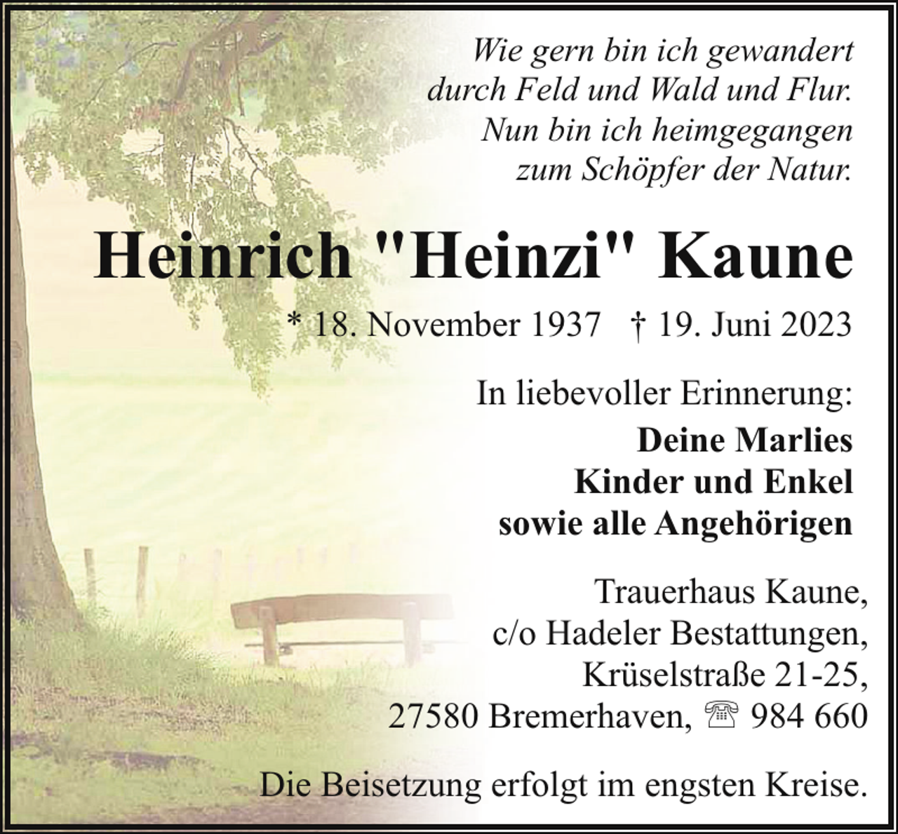 <p>Wie gern bin ich gewandert<br />durch Feld und Wald und Flur.<br />Nun bin ich heimgegangen<br />zum Schöpfer der Natur.</p><p>Heinrich "Heinzi" Kaune<br />* 18. November 1937 † 19. Juni 2023<br />In liebevoller Erinnerung:<br />Deine Marlies<br />Kinder und Enkel<br />sowie alle Angehörigen<br />Trauerhaus Kaune,<br />c/o Hadeler Bestattungen,<br />Krüselstraße 21-25,<br />27580 Bremerhaven, ' 984 660<br />Die Beisetzung erfolgt im engsten Kreise.</p>