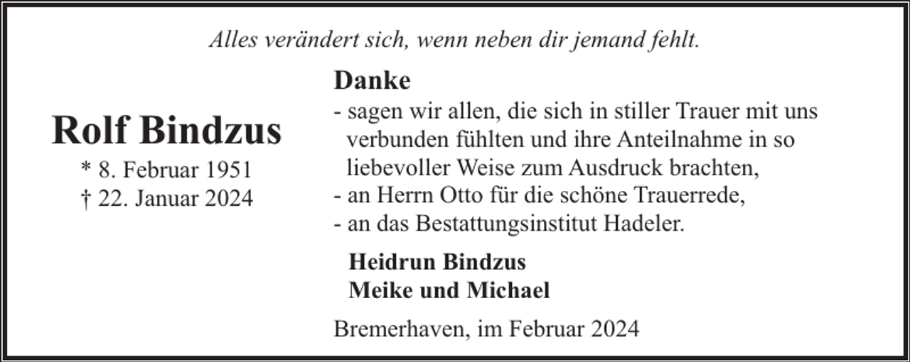 <p>Alles verändert sich, wenn neben dir jemand fehlt.</p><p>Danke</p><p>Rolf Bindzus<br />* 8. Februar 1951<br />† 22. Januar 2024</p><p>- sagen wir allen, die sich in stiller Trauer mit uns<br />verbunden fühlten und ihre Anteilnahme in so<br />liebevoller Weise zum Ausdruck brachten,<br />- an Herrn Otto für die schöne Trauerrede,<br />- an das Bestattungsinstitut Hadeler.<br />Heidrun Bindzus<br />Meike und Michael<br />Bremerhaven, im Februar 2024</p>