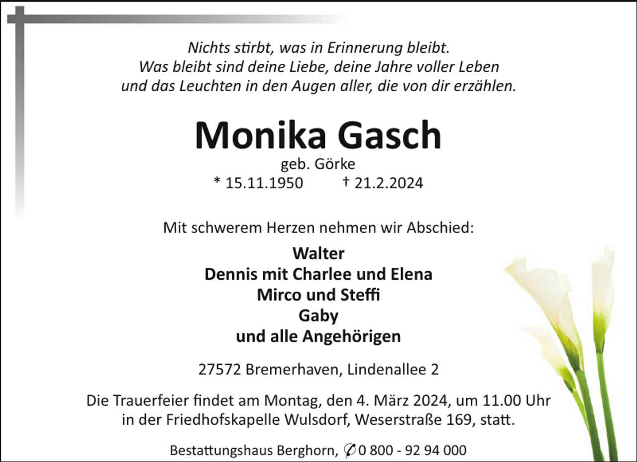 <p>Nichts s rbt, was in Erinnerung bleibt.<br />Was bleibt sind deine Liebe, deine Jahre voller Leben<br />und das Leuchten in den Augen aller, die von dir erzählen.</p><p>Monika<br />Gasch<br />geb. Görke<br />* 15.11.1950</p><p>† 21.2.2024</p><p>Mit schwerem Herzen nehmen wir Abschied:</p><p>Walter<br />Dennis mit Charlee und Elena<br />Mirco und Steﬃ<br />Gaby<br />und alle Angehörigen<br />27572 Bremerhaven, Lindenallee 2<br />Die Trauerfeier ﬁndet am Montag, den 4. März 2024, um 11.00 Uhr<br />in der Friedhofskapelle Wulsdorf, Weserstraße 169, sta!.<br />Besta!ungshaus Berghorn, * 0 800 - 92 94 000</p>