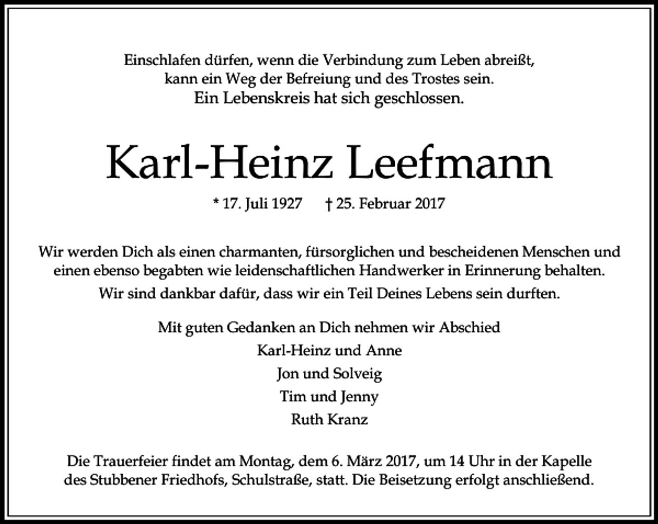 <p>Einschlafen dürfen, wenn die Verbindung zum Leben abreißt,<br />kann ein Weg der Befreiung und des Trostes sein.</p><p>Ein Lebenskreis hat sich geschlossen.</p><p>Karl-Heinz Leefmann<br />* 17. Juli 1927</p><p>† 25. Februar 2017</p><p>Wir werden Dich als einen charmanten, fürsorglichen und bescheidenen Menschen und<br />einen ebenso begabten wie leidenschaftlichen Handwerker in Erinnerung behalten.<br />Wir sind dankbar dafür, dass wir ein Teil Deines Lebens sein durften.<br />Mit guten Gedanken an Dich nehmen wir Abschied<br />Karl-Heinz und Anne<br />Jon und Solveig<br />Tim und Jenny<br />Ruth Kranz<br />Die Trauerfeier findet am Montag, dem 6. März 2017, um 14 Uhr in der Kapelle<br />des Stubbener Friedhofs, Schulstraße, statt. Die Beisetzung erfolgt anschließend.</p>