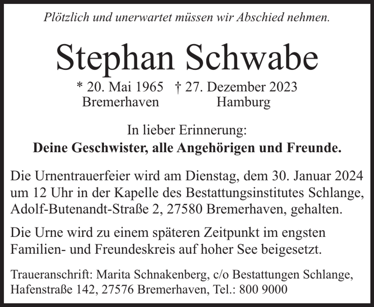<p>Plötzlich und unerwartet müssen wir Abschied nehmen.</p><p>Stephan Schwabe<br />* 20. Mai 1965 † 27. Dezember 2023<br />Bremerhaven<br />Hamburg</p><p>In lieber Erinnerung:<br />Deine Geschwister, alle Angehörigen und Freunde.<br />Die Urnentrauerfeier wird am Dienstag, dem 30. Januar 2024<br />um 12 Uhr in der Kapelle des Bestattungsinstitutes Schlange,<br />Adolf-Butenandt-Straße 2, 27580 Bremerhaven, gehalten.<br />Die Urne wird zu einem späteren Zeitpunkt im engsten<br />Familien- und Freundeskreis auf hoher See beigesetzt.<br />Traueranschrift: Marita Schnakenberg, c/o Bestattungen Schlange,<br />Hafenstraße 142, 27576 Bremerhaven, Tel.: 800 9000</p>