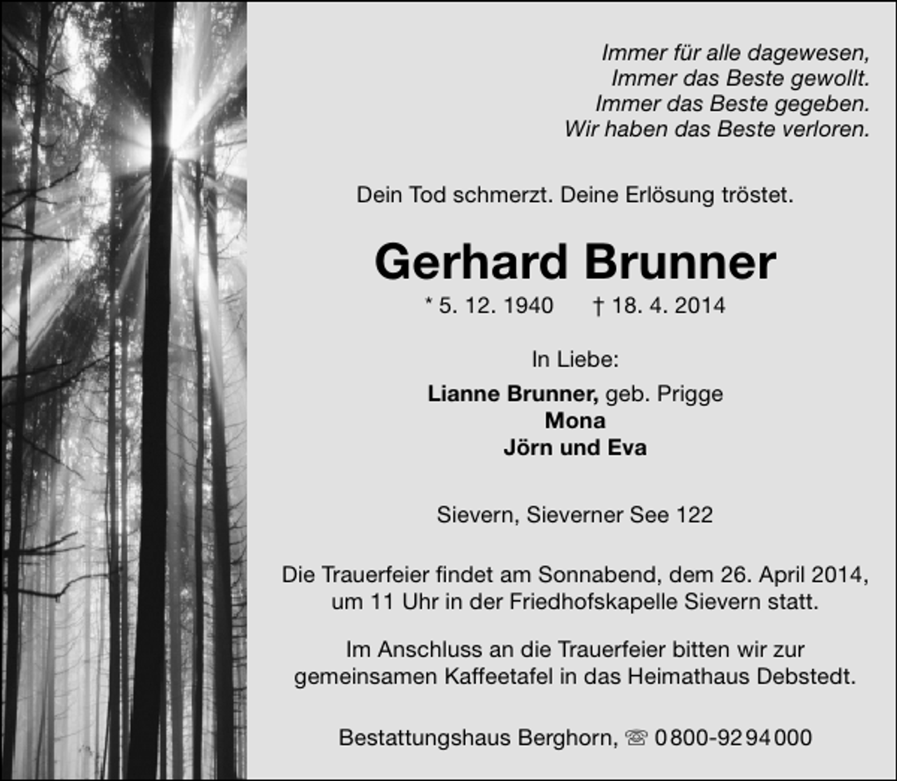 <p>Immer für alle dagewesen,<br />Immer das Beste gewollt.<br />Immer das Beste gegeben.<br />Wir haben das Beste verloren.<br />Dein Tod schmerzt. Deine Erlösung tröstet.</p><p>Gerhard Brunner<br />* 5. 12. 1940</p><p>† 18. 4. 2014</p><p>In Liebe:<br />Lianne Brunner, geb. Prigge<br />Mona<br />Jörn und Eva<br />Sievern, Sieverner See 122<br />Die Trauerfeier findet am Sonnabend, dem 26. April 2014,<br />um 11 Uhr in der Friedhofskapelle Sievern statt.<br />Im Anschluss an die Trauerfeier bitten wir zur<br />gemeinsamen Kaffeetafel in das Heimathaus Debstedt.<br />Bestattungshaus Berghorn,  0 800-92 94 000</p>