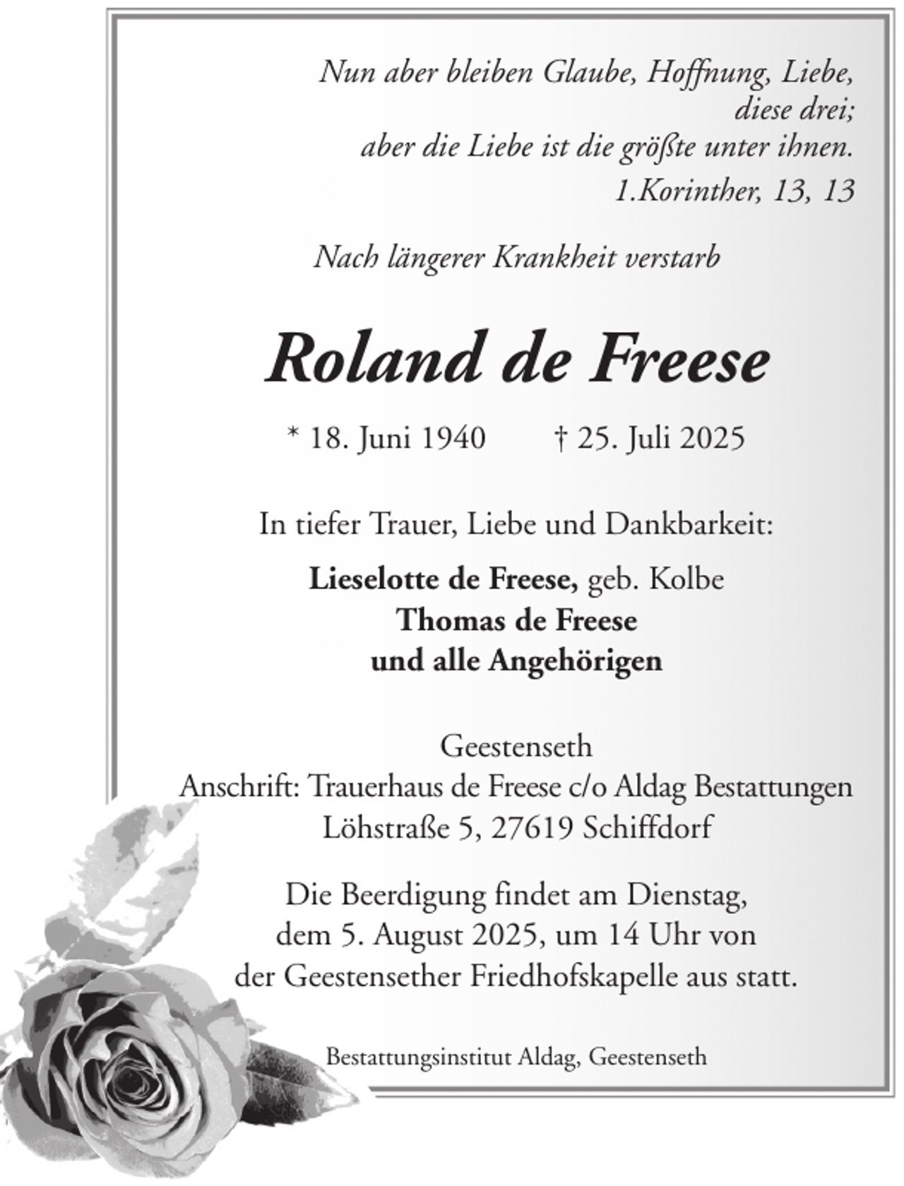 <p>Nun aber bleiben Glaube, Hoffnung, Liebe,<br />diese drei;<br />aber die Liebe ist die größte unter ihnen.<br />1.Korinther, 13, 13<br />Nach längerer Krankheit verstarb</p><p>Roland de Freese<br />* 18. Juni 1940</p><p>† 25. Juli 2025</p><p>In tiefer Trauer, Liebe und Dankbarkeit:<br />Lieselotte de Freese, geb. Kolbe<br />Thomas de Freese<br />und alle Angehörigen<br />Geestenseth<br />Anschrift: Trauerhaus de Freese c/o Aldag Bestattungen<br />Löhstraße 5, 27619 Schiffdorf<br />Die Beerdigung findet am Dienstag,<br />dem 5. August 2025, um 14 Uhr von<br />der Geestensether Friedhofskapelle aus statt.<br />Bestattungsinstitut Aldag, Geestenseth</p>
