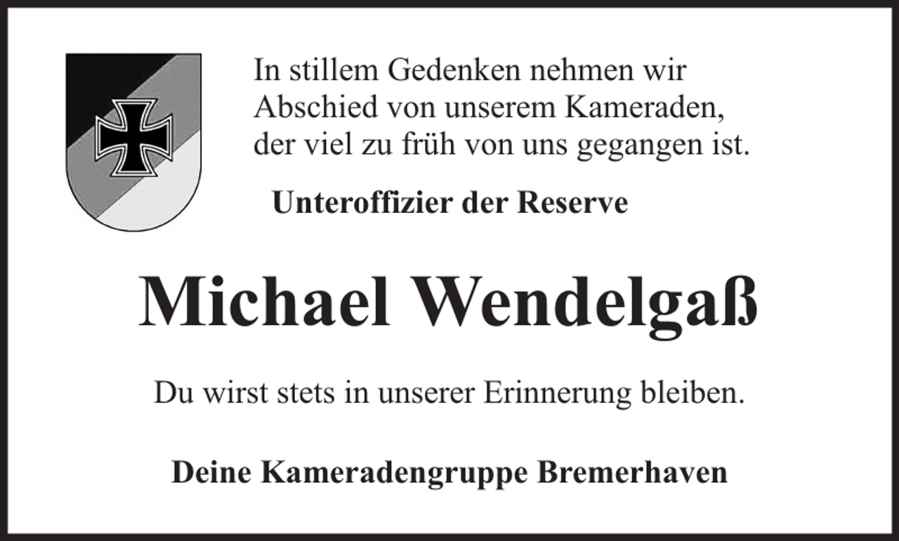 <p>In stillem Gedenken nehmen wir<br />Abschied von unserem Kameraden,<br />der viel zu früh von uns gegangen ist.<br />Unteroffizier der Reserve</p><p>Michael Wendelgaß<br />Du wirst stets in unserer Erinnerung bleiben.<br />Deine Kameradengruppe Bremerhaven</p>