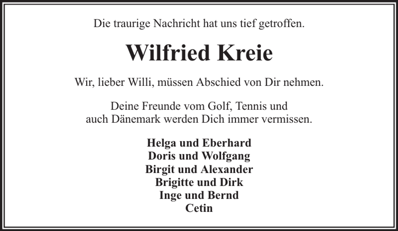<p>Die traurige Nachricht hat uns tief getroffen.</p><p>Wilfried Kreie<br />Wir, lieber Willi, müssen Abschied von Dir nehmen.<br />Deine Freunde vom Golf, Tennis und<br />auch Dänemark werden Dich immer vermissen.<br />Helga und Eberhard<br />Doris und Wolfgang<br />Birgit und Alexander<br />Brigitte und Dirk<br />Inge und Bernd<br />Cetin</p>