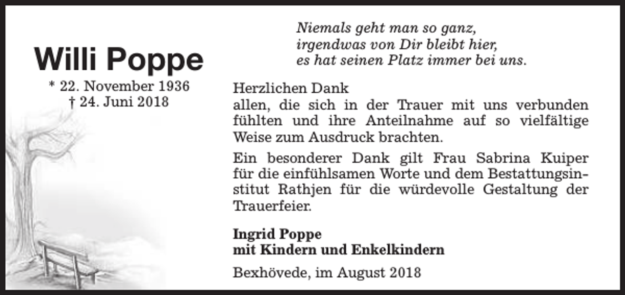<p>Willi Poppe<br />* 22. November 1936<br />† 24. Juni 2018</p><p>Niemals geht man so ganz,<br />irgendwas von Dir bleibt hier,<br />es hat seinen Platz immer bei uns.<br />Herzlichen Dank<br />allen, die sich in der Trauer mit uns verbunden<br />fühlten und ihre Anteilnahme auf so vielfältige<br />Weise zum Ausdruck brachten.<br />Ein besonderer Dank gilt Frau Sabrina Kuiper<br />für die einfühlsamen Worte und dem Bestattungsinstitut Rathjen für die würdevolle Gestaltung der<br />Trauerfeier.<br />Ingrid Poppe<br />mit Kindern und Enkelkindern<br />Bexhövede, im August 2018</p>