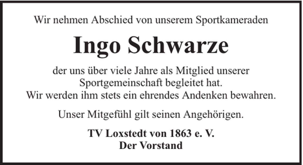 <p>Wir nehmen Abschied von unserem Sportkameraden</p><p>Ingo Schwarze<br />der uns über viele Jahre als Mitglied unserer<br />Sportgemeinschaft begleitet hat.<br />Wir werden ihm stets ein ehrendes Andenken bewahren.<br />Unser Mitgefühl gilt seinen Angehörigen.<br />TV Loxstedt von 1863 e. V.<br />Der Vorstand</p>