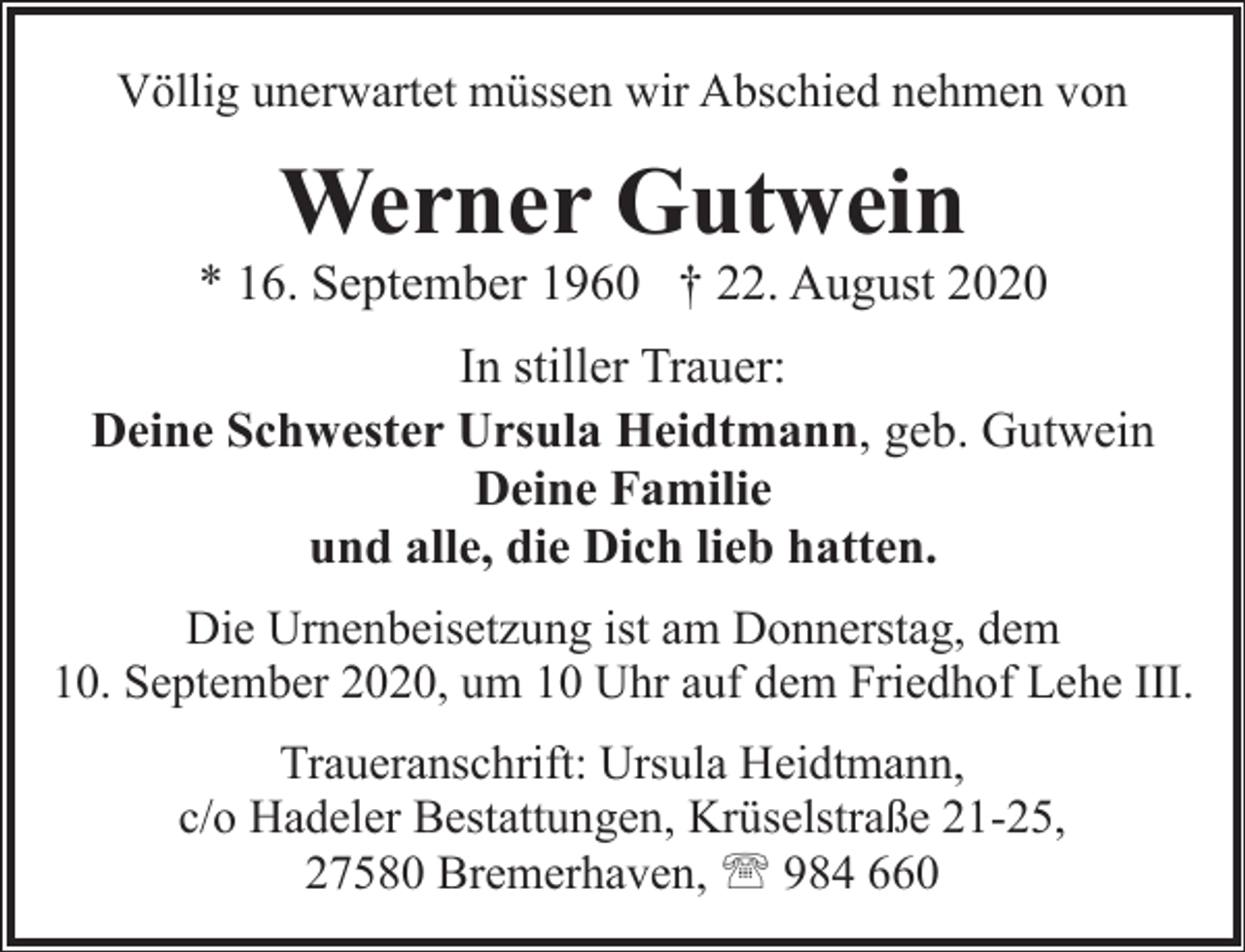 <p>Völlig unerwartet müssen wir Abschied nehmen von</p><p>Werner Gutwein</p><p>* 16. September 1960 † 22. August 2020<br />In stiller Trauer:<br />Deine Schwester Ursula Heidtmann, geb. Gutwein<br />Deine Familie<br />und alle, die Dich lieb hatten.<br />Die Urnenbeisetzung ist am Donnerstag, dem<br />10. September 2020, um 10 Uhr auf dem Friedhof Lehe III.<br />Traueranschrift: Ursula Heidtmann,<br />c/o Hadeler Bestattungen, Krüselstraße 21-25,<br />27580 Bremerhaven, ' 984 660</p>