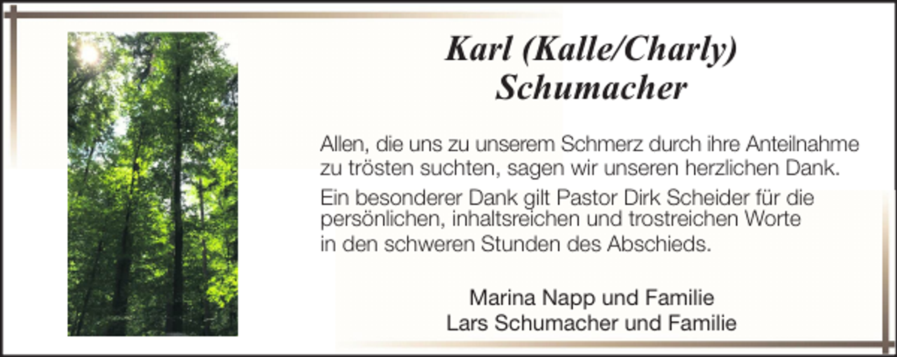 <p>Karl (Kalle/Charly)<br />Schumacher<br />Allen, die uns zu unserem Schmerz durch ihre Anteilnahme<br />zu trösten suchten, sagen wir unseren herzlichen Dank.<br />Ein besonderer Dank gilt Pastor Dirk Scheider für die<br />persönlichen, inhaltsreichen und trostreichen Worte<br />in den schweren Stunden des Abschieds.<br />Marina Napp und Familie<br />Lars Schumacher und Familie</p>