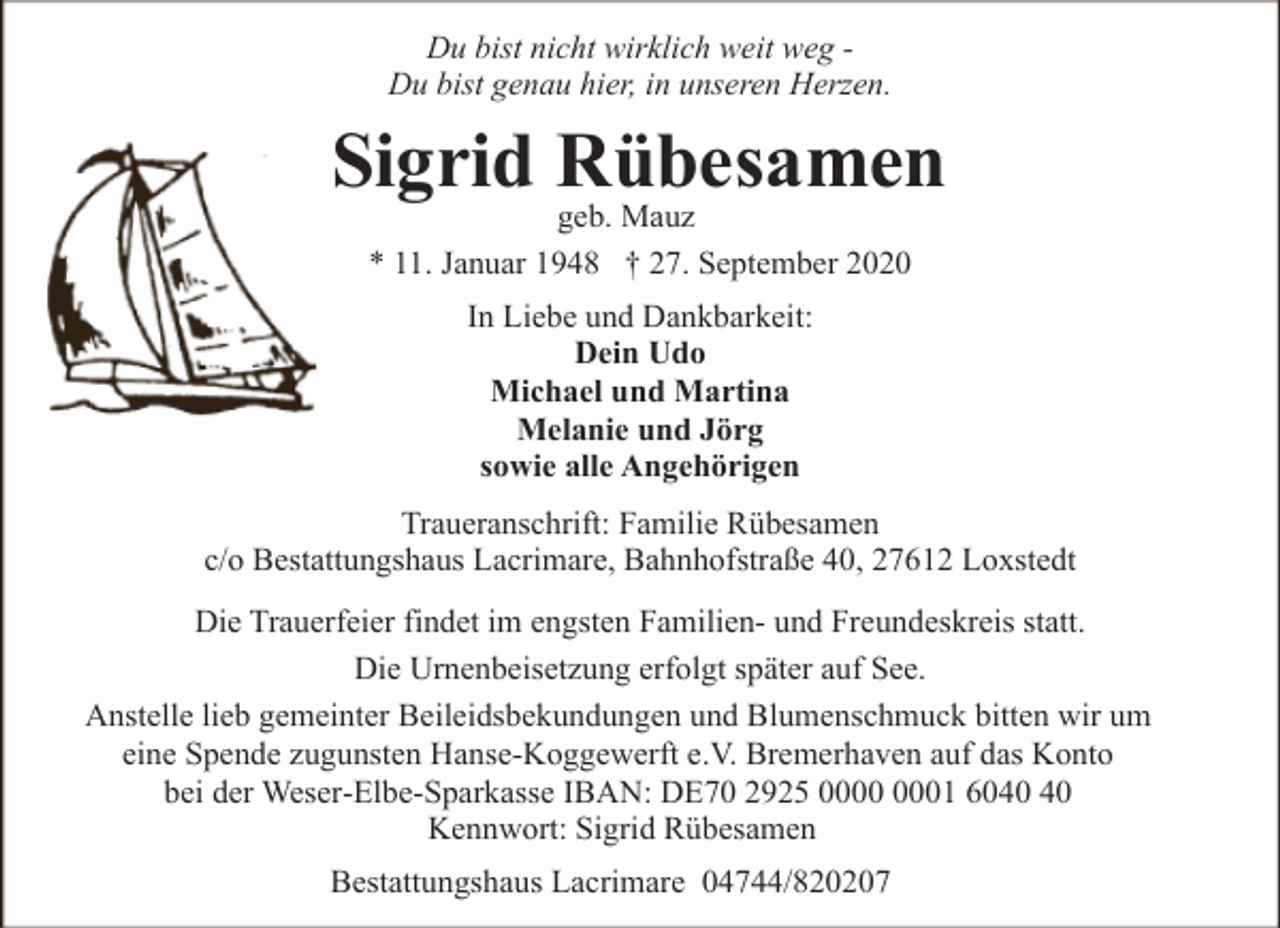 <p>Du bist nicht wirklich weit weg Du bist genau hier, in unseren Herzen.</p><p>Sigrid Rübesamen<br />geb. Mauz<br />* 11. Januar 1948 † 27. September 2020<br />In Liebe und Dankbarkeit:<br />Dein Udo<br />Michael und Martina<br />Melanie und Jörg<br />sowie alle Angehörigen<br />Traueranschrift: Familie Rübesamen<br />c/o Bestattungshaus Lacrimare, Bahnhofstraße 40, 27612 Loxstedt<br />Die Trauerfeier findet im engsten Familien- und Freundeskreis statt.<br />Die Urnenbeisetzung erfolgt später auf See.<br />Anstelle lieb gemeinter Beileidsbekundungen und Blumenschmuck bitten wir um<br />eine Spende zugunsten Hanse-Koggewerft e.V. Bremerhaven auf das Konto<br />bei der Weser-Elbe-Sparkasse IBAN: DE70 2925 01 60<br />Kennwort: Sigrid Rübesamen<br />Bestattungshaus Lacrimare 04744/820207</p>