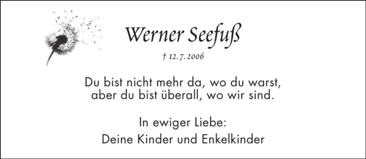 <p>Werner Seefuß<br />† 12.7.2006</p><p>Du bist nicht mehr da, wo du warst,<br />aber du bist überall, wo wir sind.<br />In ewiger Liebe:<br />Deine Kinder und Enkelkinder</p>