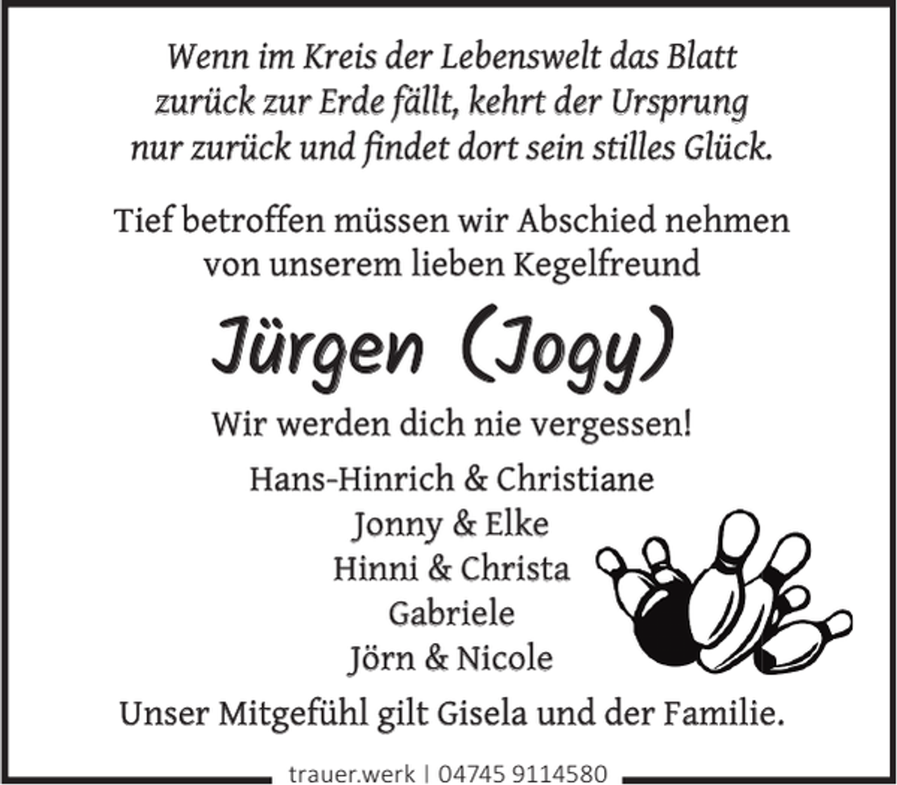 <p>Wenn im Kreis der Lebenswelt das Blatt<br />zurück zur Erde fällt, kehrt der Ursprung<br />nur zurück und ﬁndet dort sein stilles Glück.<br />Tief betroffen müssen wir Abschied nehmen<br />von unserem lieben Kegelfreund</p><p>Jürgen (Jogy)</p><p>Wir werden dich nie vergessen!<br />Hans-Hinrich &amp; Christiane<br />Jonny &amp; Elke<br />Hinni &amp; Christa<br />Gabriele<br />Jörn &amp; Nicole<br />Unser Mitgefühl gilt Gisela und der Familie.<br />trauer.werk | 04745 9114580</p>