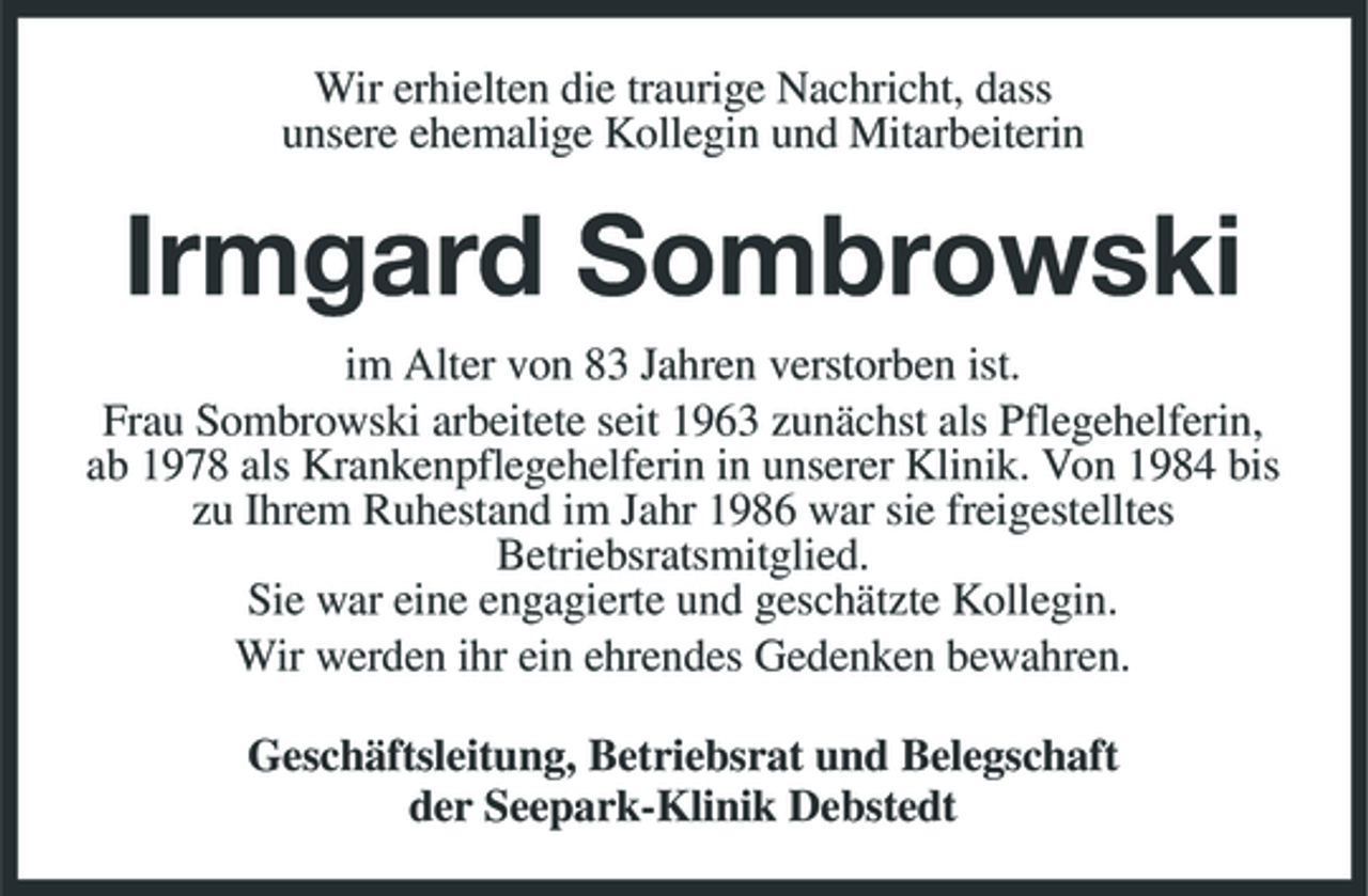 <p>Wir erhielten die traurige Nachricht, dass unsere ehemalige Kollegin und Mitarbeiterin</p><p>Irmgard Sombrowski<br />im Alter von 83 Jahren verstorben ist. Frau Sombrowski arbeitete seit 1963 zunächst als Pflegehelferin, ab 1978 als Krankenpflegehelferin in unserer Klinik. Von 1984 bis zu Ihrem Ruhestand im Jahr 1986 war sie freigestelltes Betriebsratsmitglied. Sie war eine engagierte und geschätzte Kollegin. Wir werden ihr ein ehrendes Gedenken bewahren. Geschäftsleitung, Betriebsrat und Belegschaft der Seepark-Klinik Debstedt</p>