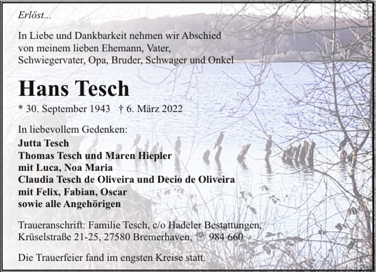<p>Erlöst...<br />In Liebe und Dankbarkeit nehmen wir Abschied<br />von meinem lieben Ehemann, Vater,<br />Schwiegervater, Opa, Bruder, Schwager und Onkel</p><p>Hans Tesch</p><p>* 30. September 1943 † 6. März 2022<br />In liebevollem Gedenken:<br />Jutta Tesch<br />Thomas Tesch und Maren Hiepler<br />mit Luca, Noa Maria<br />Claudia Tesch de Oliveira und Decio de Oliveira<br />mit Felix, Fabian, Oscar<br />sowie alle Angehörigen<br />Traueranschrift: Familie Tesch, c/o Hadeler Bestattungen,<br />Krüselstraße 21-25, 27580 Bremerhaven, ' 984 660<br />Die Trauerfeier fand im engsten Kreise statt.</p>