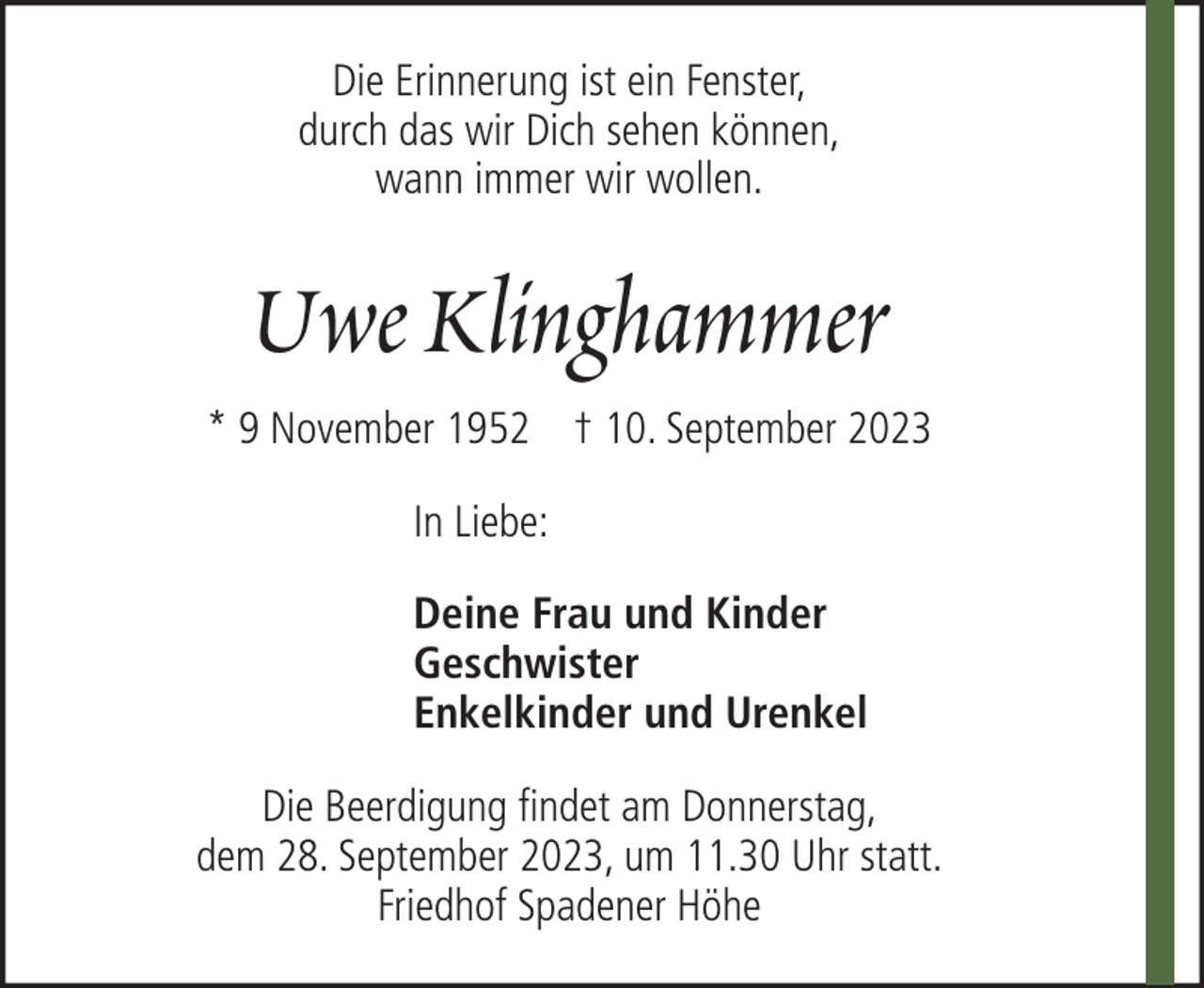 <p>Die Erinnerung ist ein Fenster,<br />durch das wir Dich sehen können,<br />wann immer wir wollen.</p><p>Uwe Klinghammer<br />* 9 November 1952 † 10. September 2023<br />In Liebe:<br />Deine Frau und Kinder<br />Geschwister<br />Enkelkinder und Urenkel<br />Die Beerdigung findet am Donnerstag,<br />dem 28. September 2023, um 11.30 Uhr statt.<br />Friedhof Spadener Höhe</p>