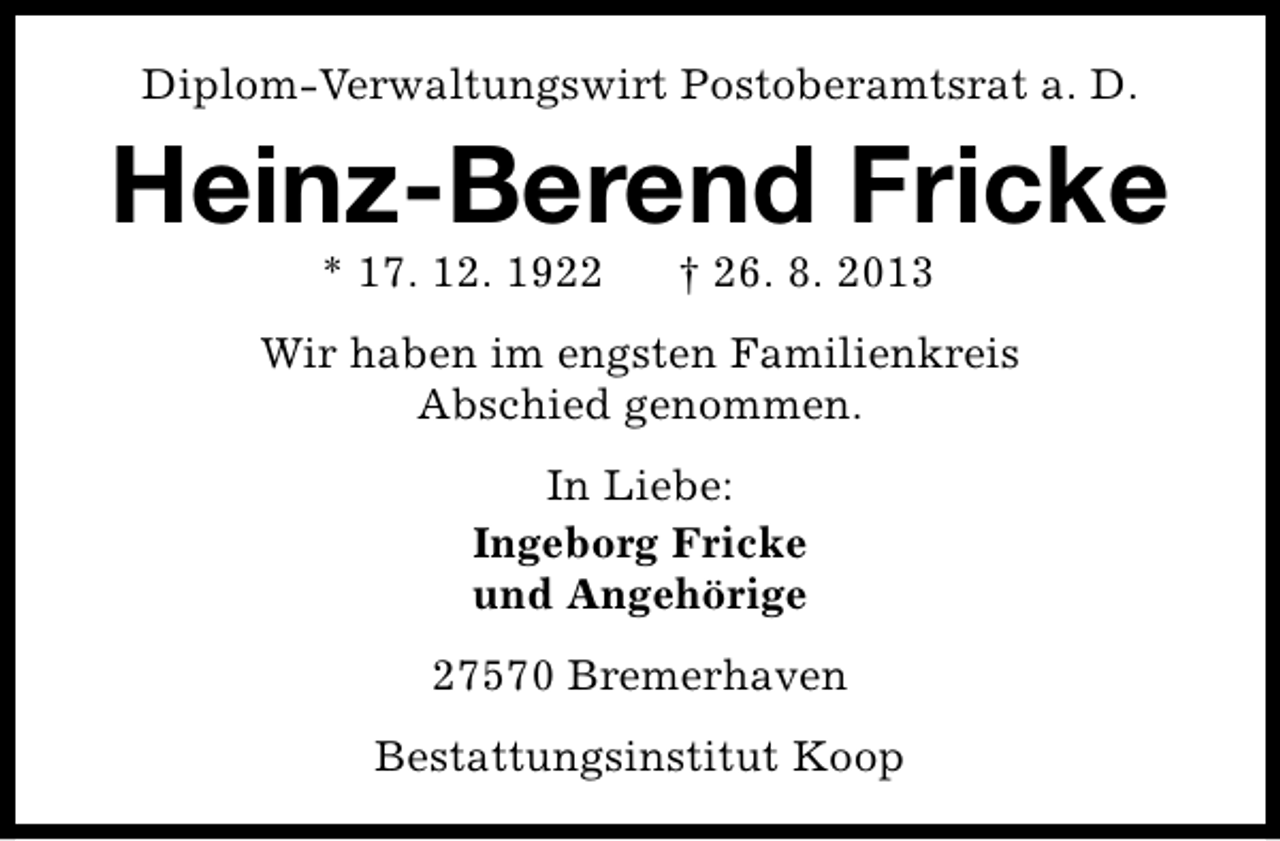 <p>Diplom-Verwaltungswirt Postoberamtsrat a. D.</p><p>Heinz-Berend Fricke<br />* 17. 12. 1922</p><p>† 26. 8. 2013</p><p>Wir haben im engsten Familienkreis<br />Abschied genommen.<br />In Liebe:<br />Ingeborg Fricke<br />und Angehörige<br />27570 Bremerhaven<br />Bestattungsinstitut Koop</p>