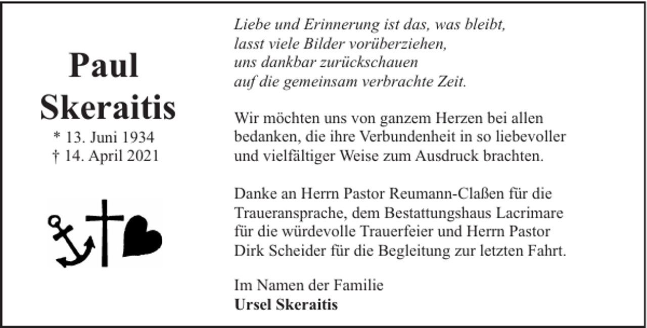 <p>Paul<br />Skeraitis<br />* 13. Juni 1934<br />† 14. April 2021</p><p>Liebe und Erinnerung ist das, was bleibt,<br />lasst viele Bilder vorüberziehen,<br />uns dankbar zurückschauen<br />auf die gemeinsam verbrachte Zeit.<br />Wir möchten uns von ganzem Herzen bei allen<br />bedanken, die ihre Verbundenheit in so liebevoller<br />und vielfältiger Weise zum Ausdruck brachten.<br />Danke an Herrn Pastor Reumann-Claßen für die<br />Traueransprache, dem Bestattungshaus Lacrimare<br />für die würdevolle Trauerfeier und Herrn Pastor<br />Dirk Scheider für die Begleitung zur letzten Fahrt.<br />Im Namen der Familie<br />Ursel Skeraitis</p>