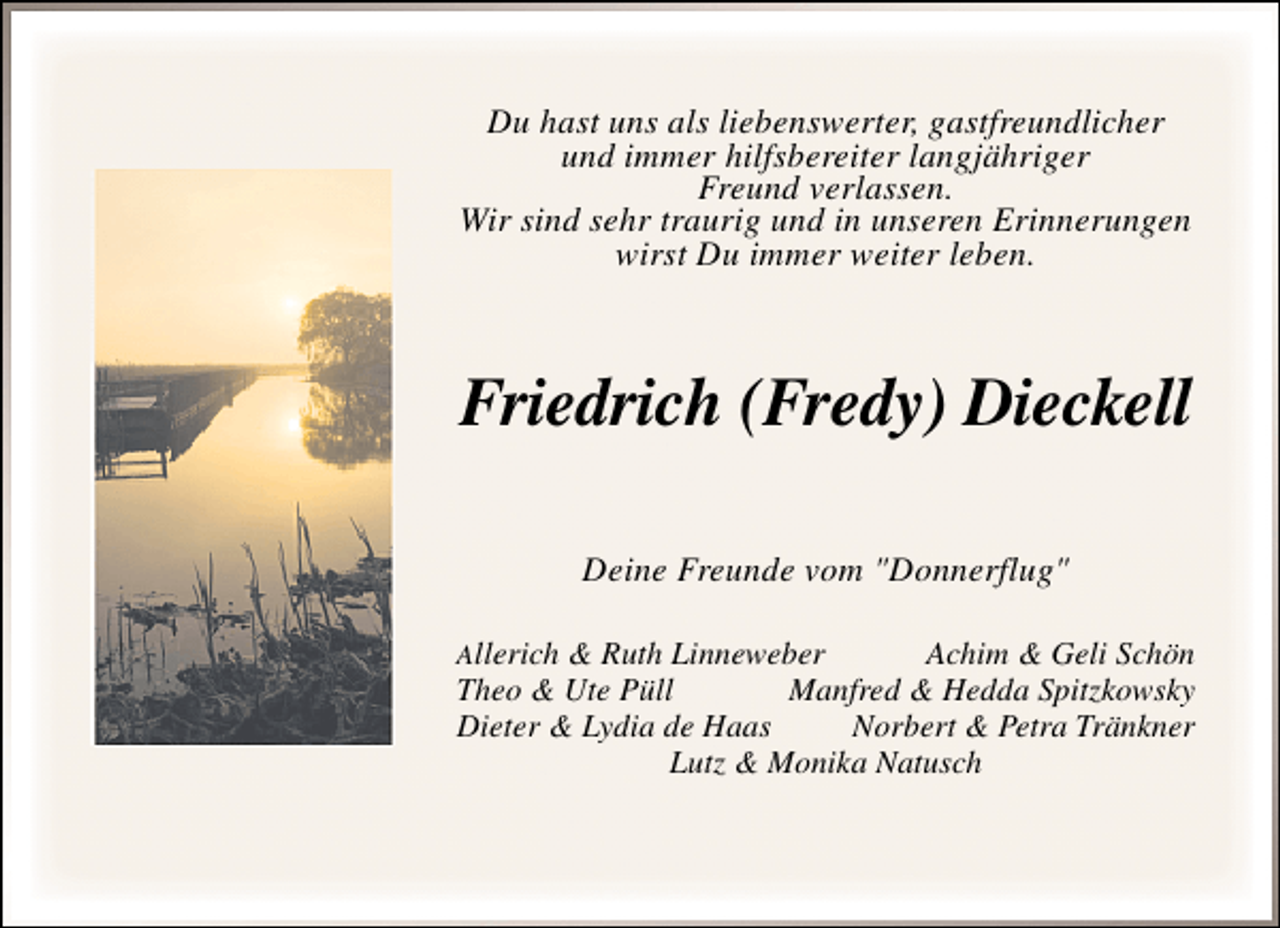 <p>Du hast uns als liebenswerter, gastfreundlicher<br />und immer hilfsbereiter langjähriger<br />Freund verlassen.<br />Wir sind sehr traurig und in unseren Erinnerungen<br />wirst Du immer weiter leben.</p><p>Friedrich (Fredy) Dieckell<br />Deine Freunde vom "Donnerflug"<br />Allerich &amp; Ruth Linneweber</p><p>Achim &amp; Geli Schön<br />Theo &amp; Ute Püll<br />Manfred &amp; Hedda Spitzkowsky<br />Dieter &amp; Lydia de Haas<br />Norbert &amp; Petra Tränkner<br />Lutz &amp; Monika Natusch</p>
