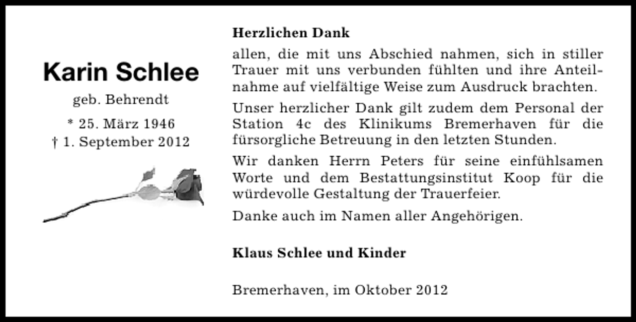 <p>Karin Schlee<br />geb. Behrendt<br />* 25. März 1946<br />† 1. September 2012</p><p>Herzlichen Dank<br />allen, die mit uns Abschied nahmen, sich in stiller<br />Trauer mit uns verbunden fühlten und ihre Anteilnahme auf vielfältige Weise zum Ausdruck brachten.<br />Unser herzlicher Dank gilt zudem dem Personal der<br />Station 4c des Klinikums Bremerhaven für die<br />fürsorgliche Betreuung in den letzten Stunden.<br />Wir danken Herrn Peters für seine einfühlsamen<br />Worte und dem Bestattungsinstitut Koop für die<br />würdevolle Gestaltung der Trauerfeier.<br />Danke auch im Namen aller Angehörigen.<br />Klaus Schlee und Kinder<br />Bremerhaven, im Oktober 2012</p>