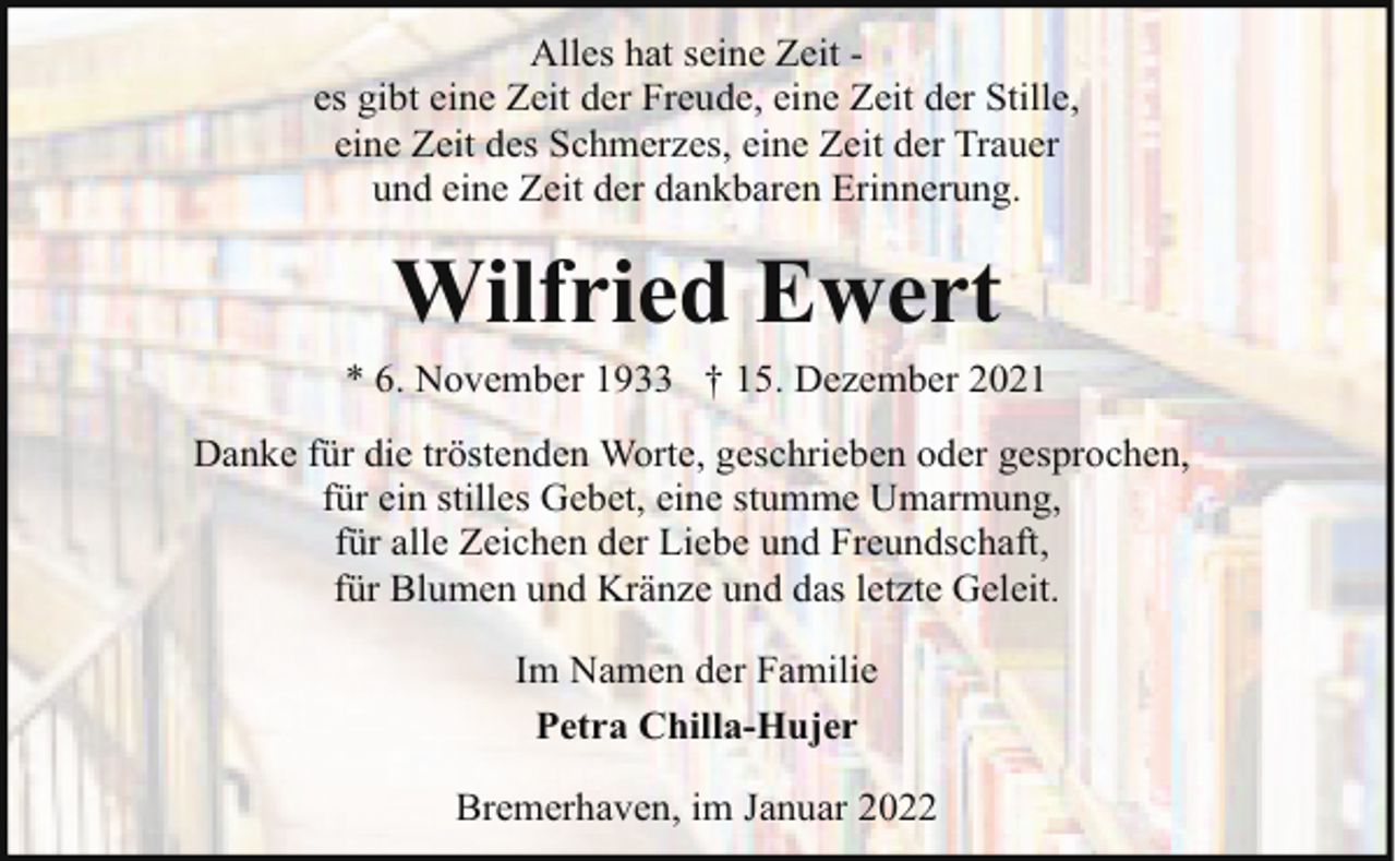 <p>Alles hat seine Zeit es gibt eine Zeit der Freude, eine Zeit der Stille,<br />eine Zeit des Schmerzes, eine Zeit der Trauer<br />und eine Zeit der dankbaren Erinnerung.</p><p>Wilfried Ewert</p><p>* 6. November 1933 † 15. Dezember 2021<br />Danke für die tröstenden Worte, geschrieben oder gesprochen,<br />für ein stilles Gebet, eine stumme Umarmung,<br />für alle Zeichen der Liebe und Freundschaft,<br />für Blumen und Kränze und das letzte Geleit.<br />Im Namen der Familie<br />Petra Chilla-Hujer<br />Bremerhaven, im Januar 2022</p>