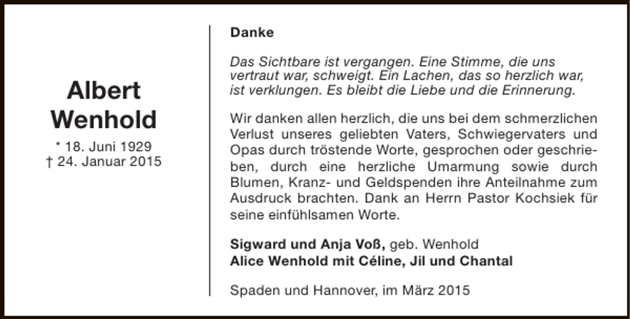 <p>Danke</p><p>Albert<br />Wenhold<br />* 18. Juni 1929<br />† 24. Januar 2015</p><p>Das Sichtbare ist vergangen. Eine Stimme, die uns<br />vertraut war, schweigt. Ein Lachen, das so herzlich war,<br />ist verklungen. Es bleibt die Liebe und die Erinnerung.<br />Wir danken allen herzlich, die uns bei dem schmerzlichen<br />Verlust unseres geliebten Vaters, Schwiegervaters und<br />Opas durch tröstende Worte, gesprochen oder geschrieben, durch eine herzliche Umarmung sowie durch<br />Blumen, Kranz- und Geldspenden ihre Anteilnahme zum<br />Ausdruck brachten. Dank an Herrn Pastor Kochsiek für<br />seine einfühlsamen Worte.<br />Sigward und Anja Voß, geb. Wenhold<br />Alice Wenhold mit Céline, Jil und Chantal<br />Spaden und Hannover, im März 2015</p>